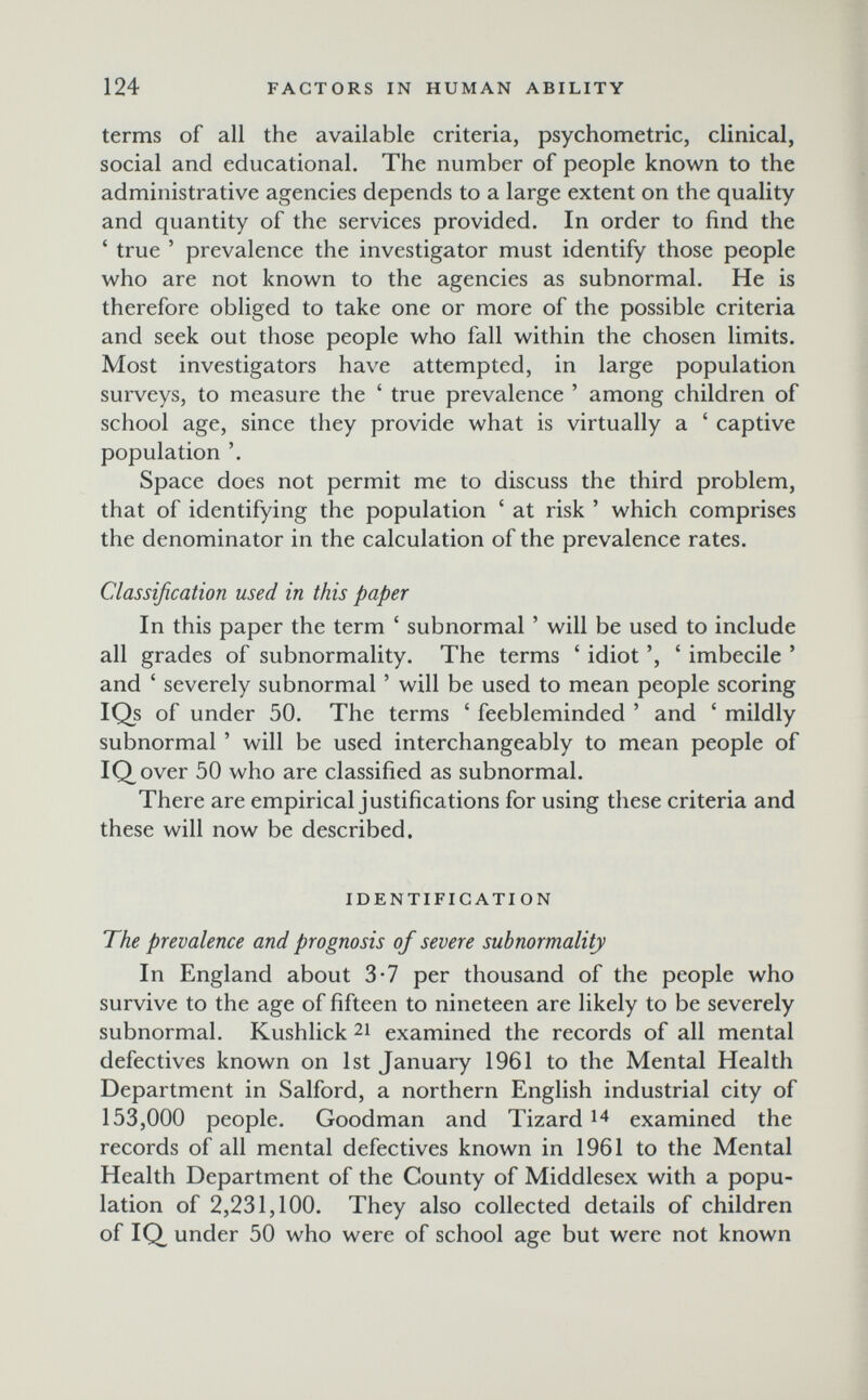 124 FACTORS IN HUMAN ABILITY terms of all the available criteria, psychometric, clinical, social and educational. The number of people known to the administrative agencies depends to a large extent on the quality and quantity of the services provided. In order to find the ' true ' prevalence the investigator must identify those people who are not known to the agencies as subnormal. He is therefore obliged to take one or more of the possible criteria and seek out those people who fall within the chosen limits. Most investigators have attempted, in large population surveys, to measure the ' true prevalence ' among children of school age, since they provide what is virtually a ' captive population '. Space does not permit me to discuss the third problem, that of identifying the population ' at risk ' which comprises the denominator in the calculation of the prevalence rates. Classification used in this paper In this paper the term ' subnormal ' will be used to include all grades of subnormality. The terms ' idiot ', ' imbecile ' and ' severely subnormal ' will be used to mean people scoring IQs of under 50. The terms ' feebleminded ' and ' mildly subnormal ' will be used interchangeably to mean people of IQover 50 who are classified as subnormal. There are empirical justifications for using these criteria and these will now be described. IDENTIFICATION The prevalence and prognosis of severe subnormality In England about 3-7 per thousand of the people who survive to the age of fifteen to nineteen are likely to be severely subnormal. Kushlick 21 examined the records of all mental defectives known on 1st January 1961 to the Mental Health Department in Salford, a northern English industrial city of 153,000 people. Goodman and Tizard examined the records of all mental defectives known in 1961 to the Mental Health Department of the County of Middlesex with a popu¬ lation of 2,231,100. They also collected details of children of IQ under 50 who were of school age but were not known