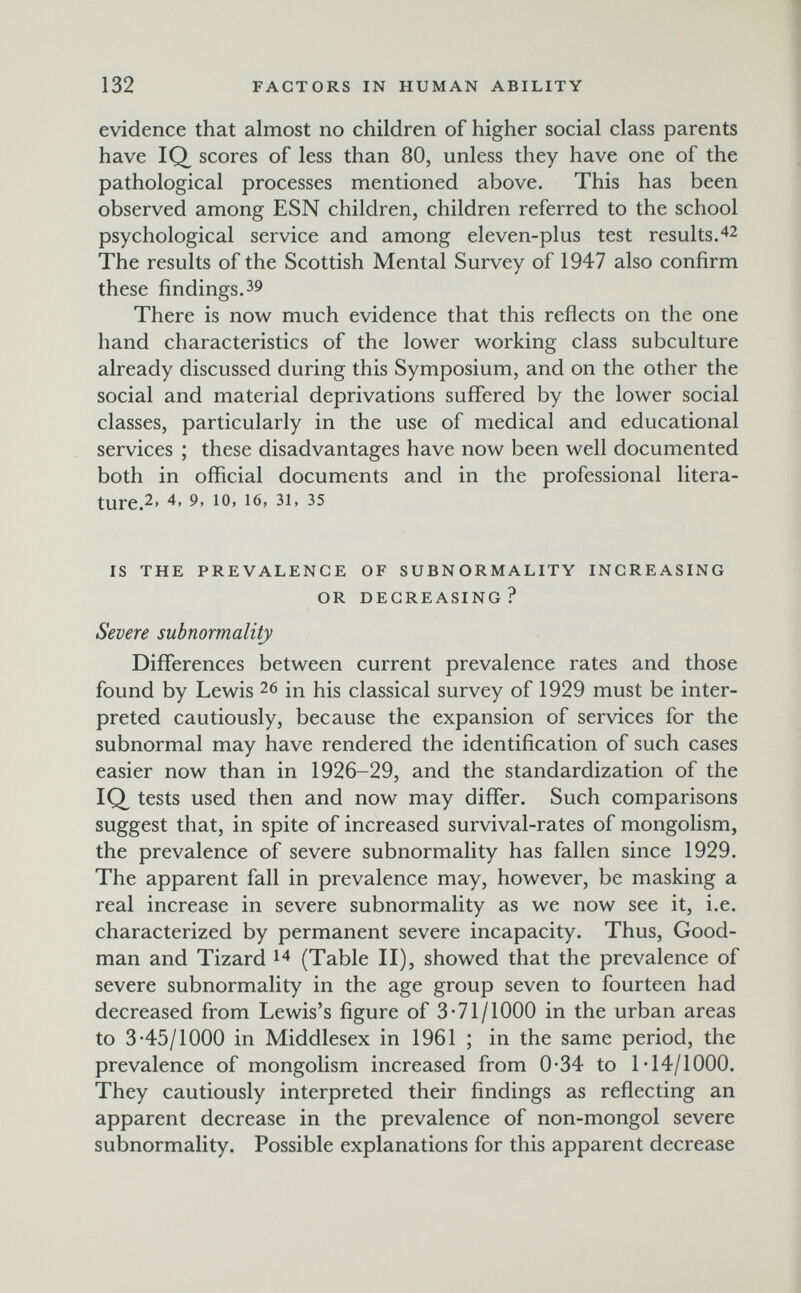 132 FACTORS IN HUMAN ABILITY evidence that almost no children of higher social class parents have IQ scores of less than 80, unless they have one of the pathological processes mentioned above. This has been observed among ESN children, children referred to the school psychological service and among eleven-plus test results.42 The results of the Scottish Mental Survey of 1947 also confirm these findings.39 There is now much evidence that this reflects on the one hand characteristics of the lower working class subculture already discussed during this Symposium, and on the other the social and material deprivations suffered by the lower social classes, particularly in the use of medical and educational services ; these disadvantages have now been well documented both in official documents and in the professional litera- ture.2. 4, 9, 10, 16, 31, 35 IS THE PREVALENCE OF SUBNORMALITV INCREASING OR DECREASING? Severe subnormality Differences between current prevalence rates and those found by Lewis 26 in his classical survey of 1929 must be inter¬ preted cautiously, because the expansion of services for the subnormal may have rendered the identification of such cases easier now than in 1926-29, and the standardization of the IQ^ tests used then and now may differ. Such comparisons suggest that, in spite of increased survival-rates of mongolism, the prevalence of severe subnormality has fallen since 1929. The apparent fall in prevalence may, however, be masking a real increase in severe subnormality as we now see it, i.e. characterized by permanent severe incapacity. Thus, Good¬ man and Tizard 14 (Table II), showed that the prevalence of severe subnormality in the age group seven to fourteen had decreased from Lewis's figure of 3*71/1000 in the urban areas to 3-45/1000 in Middlesex in 1961 ; in the same period, the prevalence of mongolism increased from 0-34 to 1*14/1000. They cautiously interpreted their findings as reflecting an apparent decrease in the prevalence of non-mongol severe subnormality. Possible explanations for this apparent decrease