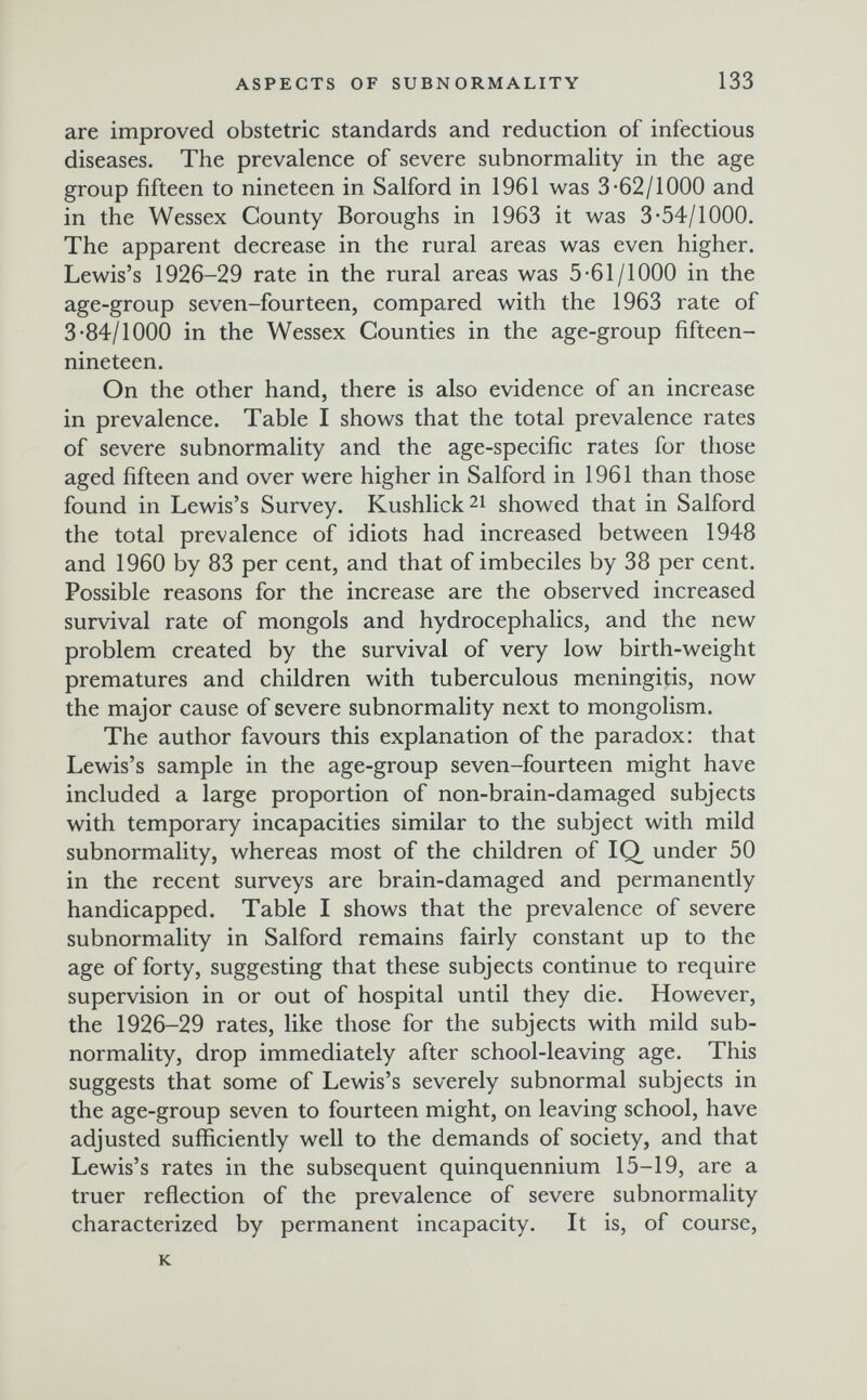 ASPECTS OF SUBNORMALITY 133 are improved obstetric standards and reduction of infectious diseases. The prevalence of severe subnormality in the age group fifteen to nineteen in Salford in 1961 was 3-62/1000 and in the Wessex County Boroughs in 1963 it was 3-54/1000. The apparent decrease in the rural areas was even higher. Lewis's 1926-29 rate in the rural areas was 5-61/1000 in the age-group seven-fourteen, compared with the 1963 rate of 3-84/1000 in the Wessex Counties in the age-group fifteen- nineteen. On the other hand, there is also evidence of an increase in prevalence. Table I shows that the total prevalence rates of severe subnormality and the age-specific rates for those aged fifteen and over were higher in Salford in 1961 than those found in Lewis's Survey. Kushlick 21 showed that in Salford the total prevalence of idiots had increased between 1948 and 1960 by 83 per cent, and that of imbeciles by 38 per cent. Possible reasons for the increase are the observed increased survival rate of mongols and hydrocephalics, and the new problem created by the survival of very low birth-weight prematures and children with tuberculous meningitis, now the major cause of severe subnormality next to mongolism. The author favours this explanation of the paradox: that Lewis's sample in the age-group seven-fourteen might have included a large proportion of non-brain-damaged subjects with temporary incapacities similar to the subject with mild subnormality, whereas most of the children of IQ under 50 in the recent surveys are brain-damaged and permanently handicapped. Table I shows that the prevalence of severe subnormality in Salford remains fairly constant up to the age of forty, suggesting that these subjects continue to require supervision in or out of hospital until they die. However, the 1926-29 rates, like those for the subjects with mild sub- normality, drop immediately after school-leaving age. This suggests that some of Lewis's severely subnormal subjects in the age-group seven to fourteen might, on leaving school, have adjusted sufficiently well to the demands of society, and that Lewis's rates in the subsequent quinquennium 15-19, are a truer reflection of the prevalence of severe subnormality characterized by permanent incapacity. It is, of course, к