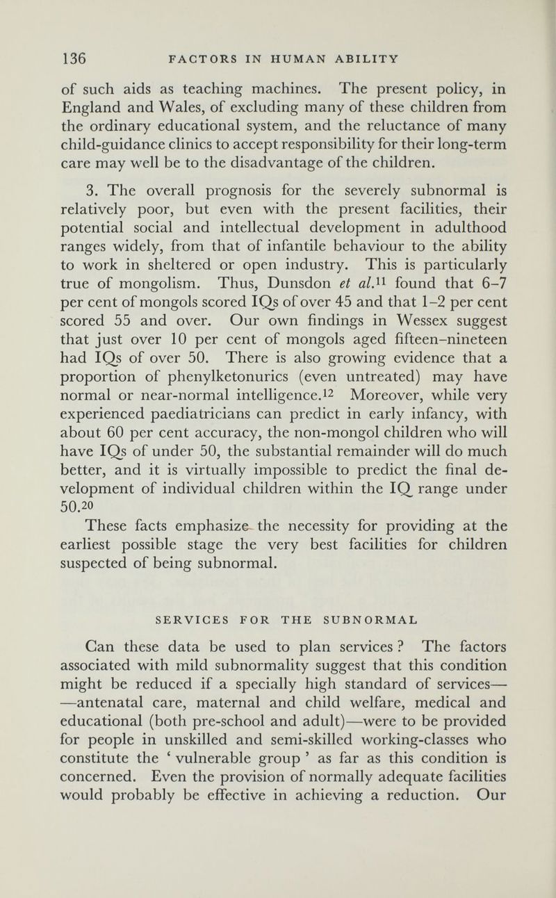 136 FACTORS IN HUMAN ABILITY of such aids as teaching machines. The present роИсу, in England and Wales, of excluding many of these children from the ordinary educational system, and the reluctance of many child-guidance clinics to accept responsibility for their long-term care may well be to the disadvantage of the children. 3. The overall prognosis for the severely subnormal is relatively poor, but even with the present facilities, their potential social and intellectual development in adulthood ranges widely, from that of infantile behaviour to the ability to work in sheltered or open industry. This is particularly true of mongolism. Thus, Dunsdon et found that 6-7 per cent of mongols scored IQs of over 45 and that 1-2 per cent scored 55 and over. Our own findings in Wessex suggest that just over 10 per cent of mongols aged fifteen-nineteen had IQs of over 50. There is also growing evidence that a proportion of phenylketonurics (even untreated) may have normal or near-normal intelligence. ^2 Moreover, while very experienced paediatricians can predict in early infancy, with about 60 per cent accuracy, the non-mongol children who will have IQs of under 50, the substantial remainder will do much better, and it is virtually impossible to predict the final de¬ velopment of individual children within the IQ range under 50.20 These facts emphasize the necessity for providing at the earliest possible stage the very best facilities for children suspected of being subnormal. SERVICES FOR THE SUBNORMAL Can these data be used to plan services ? The factors associated with mild subnormality suggest that this condition might be reduced if a specially high standard of services— —antenatal care, maternal and child welfare, medical and educational (both pre-school and adult)—were to be provided for people in unskilled and semi-skilled working-classes who constitute the ' vulnerable group ' as far as this condition is concerned. Even the provision of normally adequate facilities would probably be effective in achieving a reduction. Our