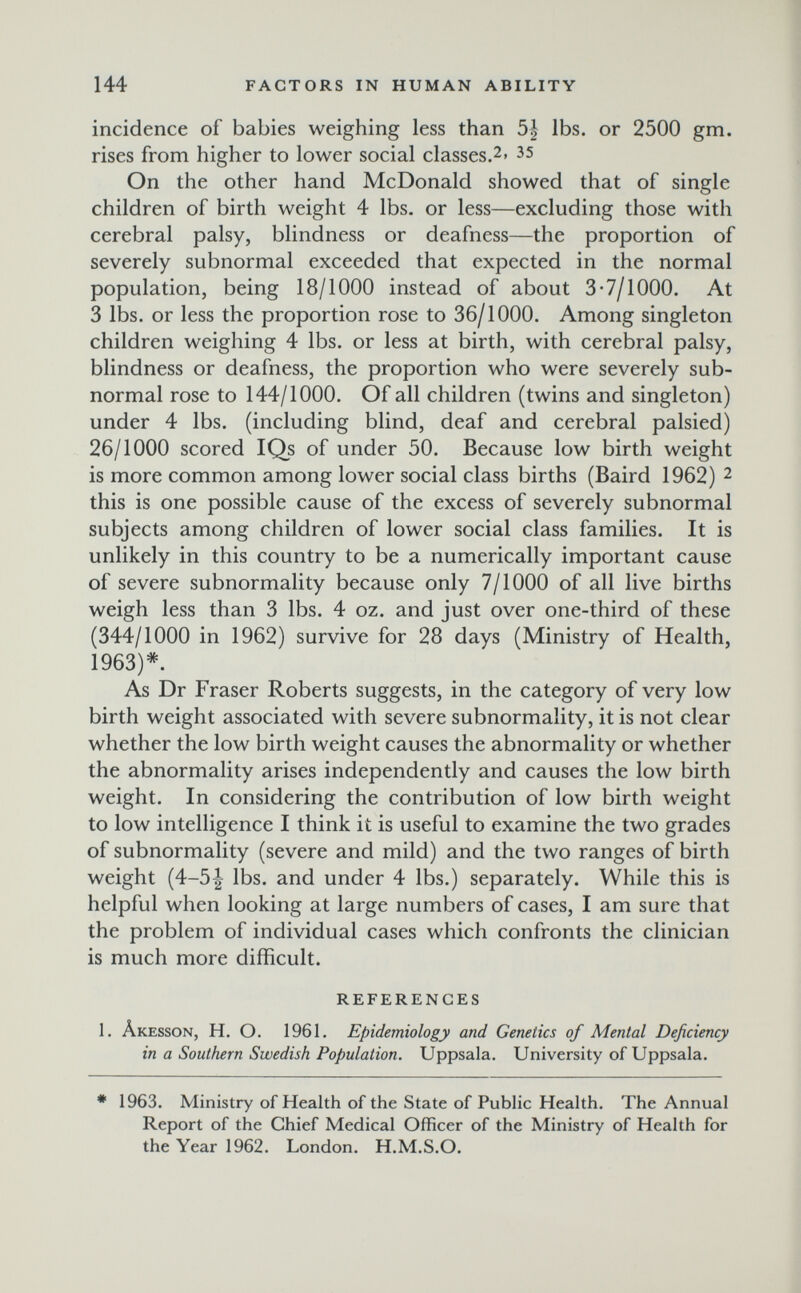 M 144 FACTORS IN HUMAN ABILITY incidence of babies weighing less than 5| lbs. or 2500 gm. rises from higher to lower social classes.2. 35 On the other hand McDonald showed that of single children of birth weight 4 lbs. or less—excluding those with cerebral palsy, blindness or deafness—the proportion of severely subnormal exceeded that expected in the normal population, being 18/1000 instead of about 3-7/1000. At 3 lbs. or less the proportion rose to 36/1000. Among singleton children weighing 4 lbs. or less at birth, with cerebral palsy, blindness or deafness, the proportion who were severely sub¬ normal rose to 144/1000. Of all children (twins and singleton) under 4 lbs. (including blind, deaf and cerebral palsied) 26/1000 scored IQs of under 50. Because low birth weight is more common among lower social class births (Baird 1962) 2 this is one possible cause of the excess of severely subnormal subjects among children of lower social class families. It is unlikely in this country to be a numerically important cause of severe subnormality because only 7/1000 of all live births weigh less than 3 lbs. 4 oz. and just over one-third of these (344/1000 in 1962) survive for 28 days (Ministry of Health, 1963)*. As Dr Fraser Roberts suggests, in the category of very low birth weight associated with severe subnormality, it is not clear whether the low birth weight causes the abnormality or whether the abnormality arises independently and causes the low birth weight. In considering the contribution of low birth weight to low intelhgence I think it is useful to examine the two grades of subnormality (severe and mild) and the two ranges of birth weight (4-5^ lbs. and under 4 lbs.) separately. While this is helpful when looking at large numbers of cases, I am sure that the problem of individual cases which confronts the clinician is much more difficult. REFERENCES 1. Âkesson, h. о. 1961. Epidemiology and Genetics of Mental Deficiency in a Southern Swedish Population. Uppsala. University of Uppsala. • 1963. Ministry of Health of the State of Public Health, The Annual Report of the Chief Medical Officer of the Ministry of Health for the Year 1962. London. H.M.S.O.