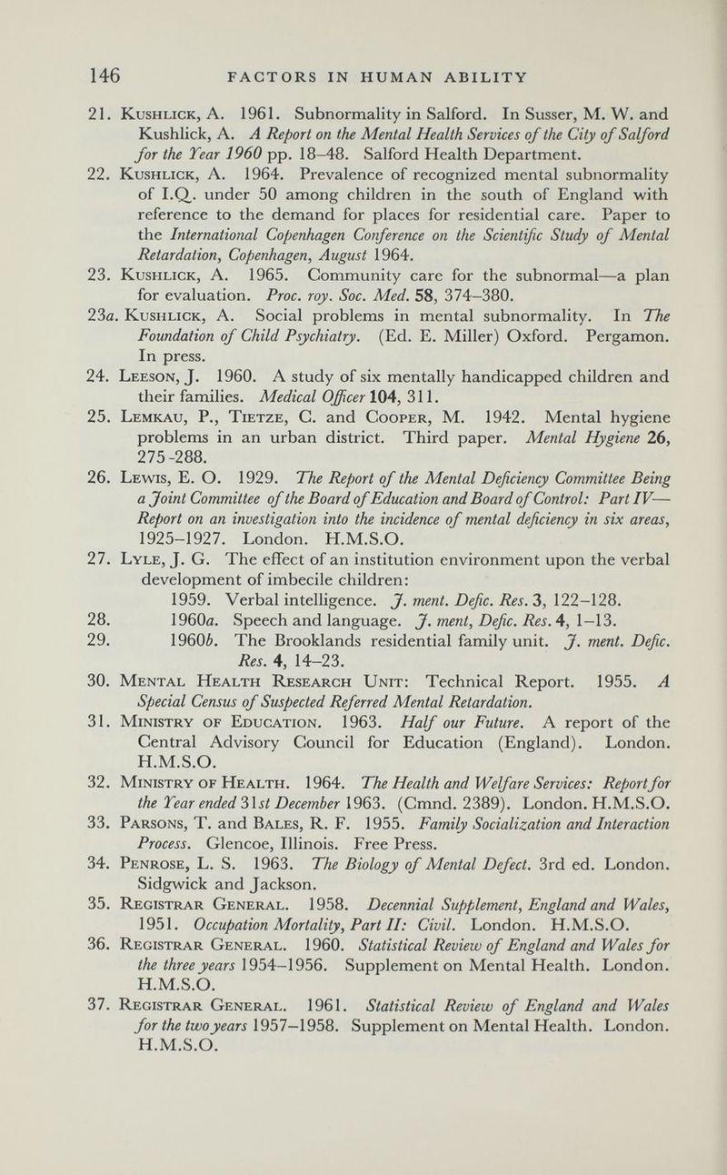 146 FACTORS IN HUMAN ABILITY 21. Kushlick, A. 1961. Subnormality in Salford. In Süsser, M. W. and Kushlick, A. A Report on the Mental Health Services of the City of Salford for the Tear 1960 pp. 18-48. Salford Health Department. 22. Kushlick, A. 1964. Prevalence of recognized mental subnormality of I.Q,. under 50 among children in the south of England with reference to the demand for places for residential care. Paper to the International Copenhagen Conference on the Scientific Study of Mental Retardation, Copenhagen, August 1964. 23. Kushlick, A. 1965. Community care for the subnormal—a plan for evaluation. Proc. roy. Soc. Med. 58, 374-380. 23ö. Kushlick, A. Social problems in mental subnormality. In The Foundation of Child Psychiatry. (Ed. E. Miller) Oxford. Pergamon. In press. 24. Leeson, J. 1960. A study of six mentally handicapped children and their families. Medical Officer 104, 311. 25. Lemkau, P., Tietze, C. and Cooper, M. 1942. Mental hygiene problems in an urban district. Third paper. Mental Hygiene 26, 275-288. 26. Lewis, E. O. 1929. The Report of the Mental Deficiency Committee Being a Joint Committee of the Board of Education and Board of Control: Part IV— Report on an investigation into the incidence of mental deficiency in six areas, 1925-1927. London. H.M.S.O. 27. Lyle, J. G. The effect of an institution environment upon the verbal development of imbecile children: 1959. Verbal intelligence. J. ment. Defic. Res. 3, 122-128. 28. 1960a. Speech and language. J. ment, Defic. Res. 4, l-\3. 29. 1960¿. The Brooklands residential family unit. J. ment. Defic. Res. 4, 14-23. 30. Mental Health Research Unit: Technical Report. 1955. A Special Census of Suspected Referred Mental Retardation. 31. Ministry of Education. 1963. Half our Future. A report of the Central Advisory Council for Education (England). London. H.M.S.O. 32. Ministry of Health. 1964. The Health and Welfare Services: Report for the Tear ended iXst December (Cmnd. 2389). London. H.M.S.O. 33. Parsons, T. and Bales, R. F. 1955. Family Socialization and Interaction Process. Glencoe, Illinois. Free Press. 34. Penrose, L. S. 1963. The Biology of Mental Defect. 3rd ed. London. Sidgwick and Jackson. 35. Registrar General. 1958. Decennial Supplement, England and Wales, 1951. Occupation Mortality, Part II: Civil. London. H.M.S.O. 36. Registrar General. 1960. Statistical Review of England and Wales for the three yearsSupplement on Mental Health. London. H.M.S.O. 37. Registrar General. 1961. Statistical Review of England and Wales for the twoyears \951—\9ЪЪ. Supplement on Mental Health. London. H.M.S.O.