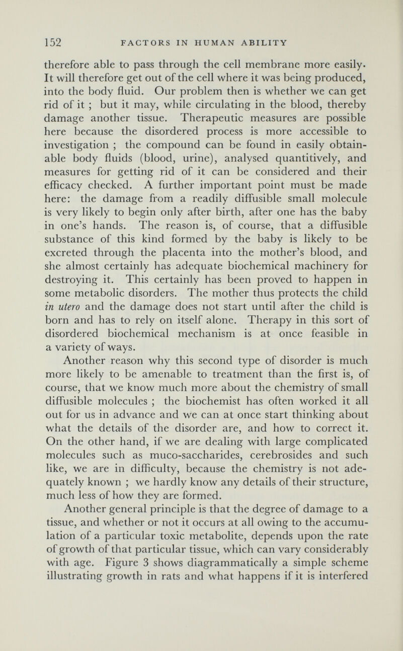 152 FACTORS IN HUMAN ABILITY therefore able to pass through the ceil membrane more easily. It will therefore get out of the cell where it was being produced, into the body fluid. Our problem then is whether we can get rid of it ; but it may, while circulating in the blood, thereby damage another tissue. Therapeutic measures are possible here because the disordered process is more accessible to investigation ; the compound can be found in easily obtain¬ able body fluids (blood, urine), analysed quantitively, and measures for getting rid of it can be considered and their efficacy checked. A further important point must be made here: the damage from a readily diffusible small molecule is very likely to begin only after birth, after one has the baby in one's hands. The reason is, of course, that a diffusible substance of this kind formed by the baby is likely to be excreted through the placenta into the mother's blood, and she almost certainly has adequate biochemical machinery for destroying it. This certainly has been proved to happen in some metabolic disorders. The mother thus protects the child in utero and the damage does not start until after the child is born and has to rely on itself alone. Therapy in this sort of disordered biochemical mechanism is at once feasible in a variety of ways. Another reason why this second type of disorder is much more likely to be amenable to treatment than the first is, of course, that we know much more about the chemistry of small diffusible molecules ; the biochemist has often worked it all out for us in advance and we can at once start thinking about what the details of the disorder are, and how to correct it. On the other hand, if we are dealing with large complicated molecules such as muco-saccharides, cerebrosides and such like, we are in difficulty, because the chemistry is not ade¬ quately known ; we hardly know any details of their structure, much less of how they are formed. Another general principle is that the degree of damage to a tissue, and whether or not it occurs at all owing to the accumu¬ lation of a particular toxic metabolite, depends upon the rate of growth of that particular tissue, which can vary considerably with age. Figure 3 shows diagrammatically a simple scheme illustrating growth in rats and what happens if it is interfered