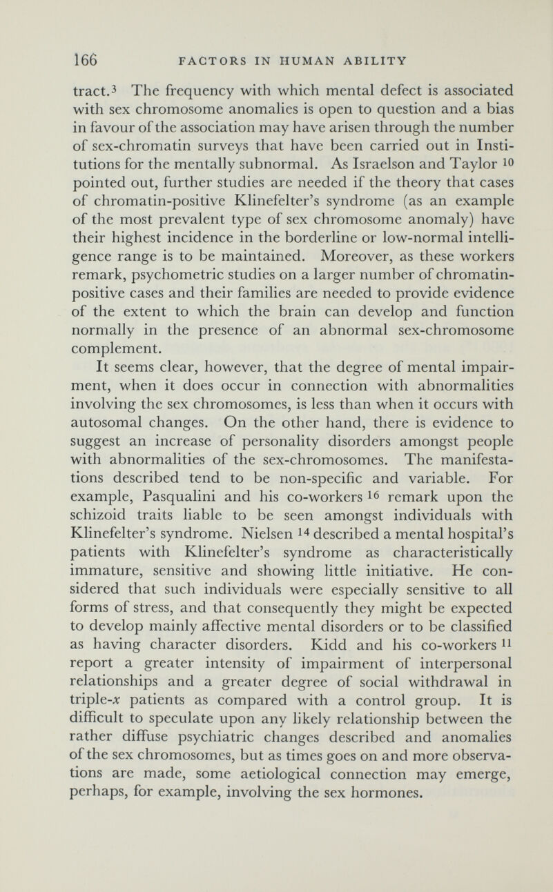166 FACTORS IN HUMAN ABILITY tract. 3 The frequency with which mental defect is associated with sex chromosome anomalies is open to question and a bias in favour of the association may have arisen through the number of sex-chromatin surveys that have been carried out in Insti¬ tutions for the mentally subnormal. As Israelson and Taylor ю pointed out, further studies are needed if the theory that cases of chromatin-positive Klinefelter's syndrome (as an example of the most prevalent type of sex chromosome anomaly) have their highest incidence in the borderline or low-normal intelli¬ gence range is to be maintained. Moreover, as these workers remark, psychometric studies on a larger number of chromatin- positive cases and their families are needed to provide evidence of the extent to which the brain can develop and function normally in the presence of an abnormal sex-chromosome complement. It seems clear, however, that the degree of mental impair¬ ment, when it does occur in connection with abnormalities involving the sex chromosomes, is less than when it occurs with autosomal changes. On the other hand, there is evidence to suggest an increase of personality disorders amongst people with abnormalities of the sex-chromosomes. The manifesta¬ tions described tend to be non-specific and variable. For example, Pasqualini and his co-workers remark upon the schizoid traits liable to be seen amongst individuals with Klinefelter's syndrome. Nielsen described a mental hospital's patients with Klinefelter's syndrome as characteristically immature, sensitive and showing little initiative. He con¬ sidered that such individuals were especially sensitive to all forms of stress, and that consequently they might be expected to develop mainly affective mental disorders or to be classified as having character disorders. Kidd and his co-workers ^ report a greater intensity of impairment of interpersonal relationships and a greater degree of social withdrawal in triple-л: patients as compared with a control group. It is difficult to speculate upon any likely relationship between the rather diffuse psychiatric changes described and anomalies of the sex chromosomes, but as times goes on and more observa¬ tions are made, some aetiological connection may emerge, perhaps, for example, involving the sex hormones.