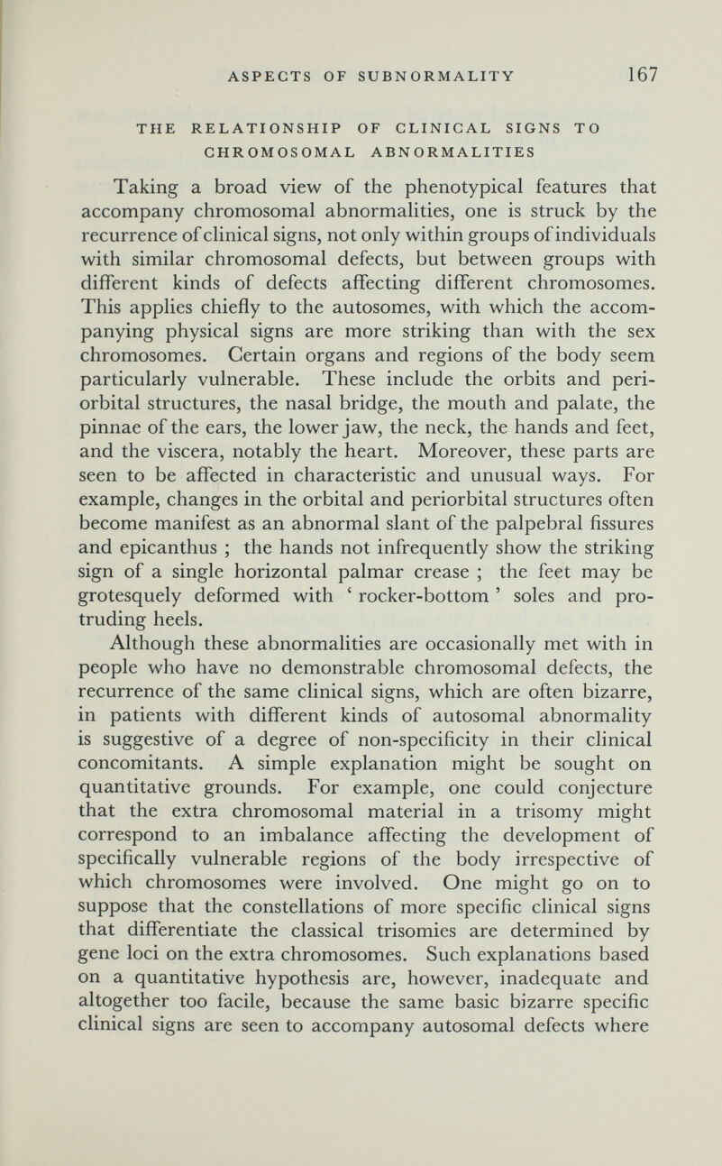 ASPECTS OF SUBNORMALITY 167 THE RELATIONSHIP OF CLINICAL SIGNS TO CHROMOSOMAL ABNORMALITIES Taking a broad view of the phenotypical features that accompany chromosomal abnormalities, one is struck by the recurrence of clinical signs, not only within groups of individuals with similar chromosomal defects, but between groups with different kinds of defects affecting different chromosomes. This applies chiefly to the autosomes, with which the accom¬ panying physical signs are more striking than with the sex chromosomes. Certain organs and regions of the body seem particularly vulnerable. These include the orbits and peri¬ orbital structures, the nasal bridge, the mouth and palate, the pinnae of the ears, the lower jaw, the neck, the hands and feet, and the viscera, notably the heart. Moreover, these parts are seen to be affected in characteristic and unusual ways. For example, changes in the orbital and periorbital structures often become manifest as an abnormal slant of the palpebral fissures and epicanthus ; the hands not infrequently show the striking sign of a single horizontal palmar crease ; the feet may be grotesquely deformed with ' rocker-bottom ' soles and pro¬ truding heels. Although these abnormalities are occasionally met with in people who have no demonstrable chromosomal defects, the recurrence of the same clinical signs, which are often bizarre, in patients with different kinds of autosomal abnormality is suggestive of a degree of non-specificity in their clinical concomitants. A simple explanation might be sought on quantitative grounds. For example, one could conjecture that the extra chromosomal material in a trisomy might correspond to an imbalance affecting the development of specifically vulnerable regions of the body irrespective of which chromosomes were involved. One might go on to suppose that the constellations of more specific clinical signs that differentiate the classical trisomies are determined by gene loci on the extra chromosomes. Such explanations based on a quantitative hypothesis are, however, inadequate and altogether too facile, because the same basic bizarre specific clinical signs are seen to accompany autosomal defects where