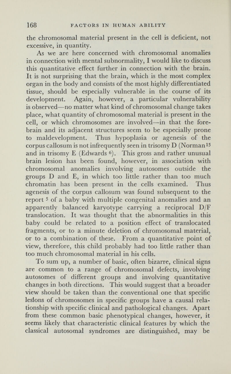 168 FACTORS IN HUMAN ABILITY the chromosomal material present in the cell is deficient, not excessive, in quantity. As we are here concerned with chromosomal anomalies in connection with mental subnormality, I would like to discuss this quantitative effect further in connection with the brain. It is not surprising that the brain, which is the most complex organ in the body and consists of the most highly differentiated tissue, should be especially vulnerable in the course of its development. Again, however, a particular vulnerability is observed—no matter what kind of chromosomal change takes place, what quantity of chromosomal material is present in the cell, or which chromosomes are involved—in that the fore- brain and its adjacent structures seem to be especially prone to maldevelopment. Thus hypoplasia or agenesis of the corpus callosum is not infrequently seen in trisomy D (Norman and in trisomy E (Edwards 6). This gross and rather unusual brain lesion has been found, however, in association with chromosomal anomalies involving autosomes outside the groups D and E, in which too little rather than too much chromatin has been present in the cells examined. Thus agenesis of the corpus callosum was found subsequent to the report 5 of a baby with multiple congenital anomalies and an apparently balanced karyotype carrying a reciprocal D/F translocation. It was thought that the abnormalities in this baby could be related to a position effect of translocated fragments, or to a minute deletion of chromosomal material, or to a combination of these. From a quantitative point of view, therefore, this child probably had too little rather than too much chromosomal material in his cells. To sum up, a number of basic, often bizarre, clinical signs are common to a range of chromosomal defects, involving autosomes of different groups and involving quantitative changes in both directions. This would suggest that a broader view should be taken than the conventional one that specific lesions of chromosomes in specific groups have a causal rela¬ tionship with specific clinical and pathological changes. Apart from these common basic phenotypical changes, however, it seems likely that characteristic clinical features by which the classical autosomal syndromes are distinguished, may be