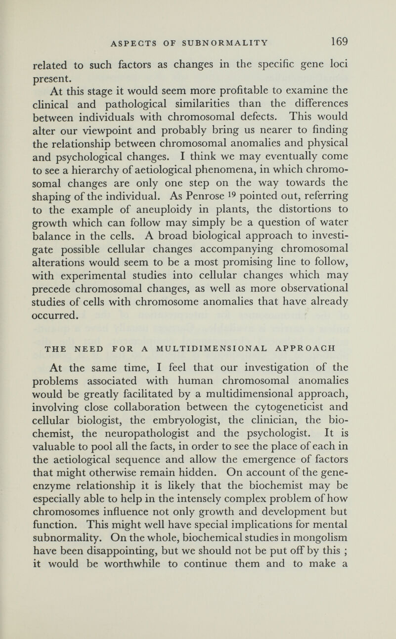 ASPECTS OF SUBNORMALITY 169 related to such factors as changes in the specific gene loci present. At this stage it would seem more profitable to examine the clinical and pathological similarities than the differences between individuals with chromosomal defects. This would alter our viewpoint and probably bring us nearer to finding the relationship between chromosomal anomalies and physical and psychological changes. I think we may eventually come to see a hierarchy of aetiological phenomena, in which chromo¬ somal changes are only one step on the way towards the shaping of the individual. As Penrose ^9 pointed out, referring to the example of aneuploidy in plants, the distortions to growth which can follow may simply be a question of water balance in the cells. A broad biological approach to investi¬ gate possible cellular changes accompanying chromosomal alterations would seem to be a most promising line to follow, with experimental studies into cellular changes which may precede chromosomal changes, as well as more observational studies of cells with chromosome anomalies that have already occurred. THE NEED FOR A MULTIDIMENSIONAL APPROACH At the same time, I feel that our investigation of the problems associated with human chromosomal anomalies would be greatly facihtated by a multidimensional approach, involving close collaboration between the cytogeneticist and cellular biologist, the embryologist, the clinician, the bio¬ chemist, the neuropathologist and the psychologist. It is valuable to pool all the facts, in order to see the place of each in the aetiological sequence and allow the emergence of factors that might otherwise remain hidden. On account of the gene- enzyme relationship it is likely that the biochemist may be especially able to help in the intensely complex problem of how chromosomes influence not only growth and development but function. This might well have special implications for mental subnormality. On the whole, biochemical studies in mongolism have been disappointing, but we should not be put off by this ; it would be worthwhile to continue them and to make a