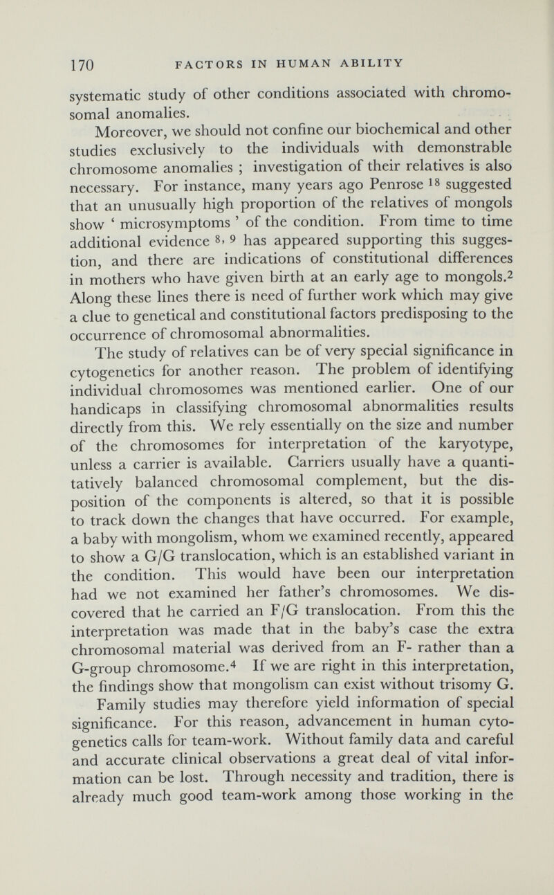 170 FACTORS IN HUMAN ABILITY systematic study of other conditions associated with chromo¬ somal anomalies. Moreover, we should not confine our biochemical and other studies exclusively to the individuals with demonstrable chromosome anomalies ; investigation of their relatives is also necessary. For instance, many years ago Penrose is suggested that an unusually high proportion of the relatives of mongols show ' microsymptoms ' of the condition. From time to time additional evidence 8. 9 has appeared supporting this sugges¬ tion, and there are indications of constitutional differences in mothers who have given birth at an early age to mongols.2 Along these lines there is need of further work which may give a clue to genetical and constitutional factors predisposing to the occurrence of chromosomal abnormalities. The study of relatives can be of very special significance in cytogenetics for another reason. The problem of identifying individual chromosomes was mentioned earlier. One of our handicaps in classifying chromosomal abnormalities results directly from this. We rely essentially on the size and number of the chromosomes for interpretation of the karyotype, unless a carrier is available. Carriers usually have a quanti¬ tatively balanced chromosomal complement, but the dis¬ position of the components is altered, so that it is possible to track down the changes that have occurred. For example, a baby with mongolism, whom we examined recently, appeared to show a G/G translocation, which is an established variant in the condition. This would have been our interpretation had we not examined her father's chromosomes. We dis¬ covered that he carried an F/G translocation. From this the interpretation was made that in the baby's case the extra chromosomal material was derived from an F- rather than a G-group chromosome.4 If we are right in this interpretation, the findings show that mongolism can exist without trisomy G. Family studies may therefore yield information of special significance. For this reason, advancement in human cyto¬ genetics calls for team-work. Without family data and careful and accurate clinical observations a great deal of vital infor¬ mation can be lost. Through necessity and tradition, there is already much good team-work among those working in the