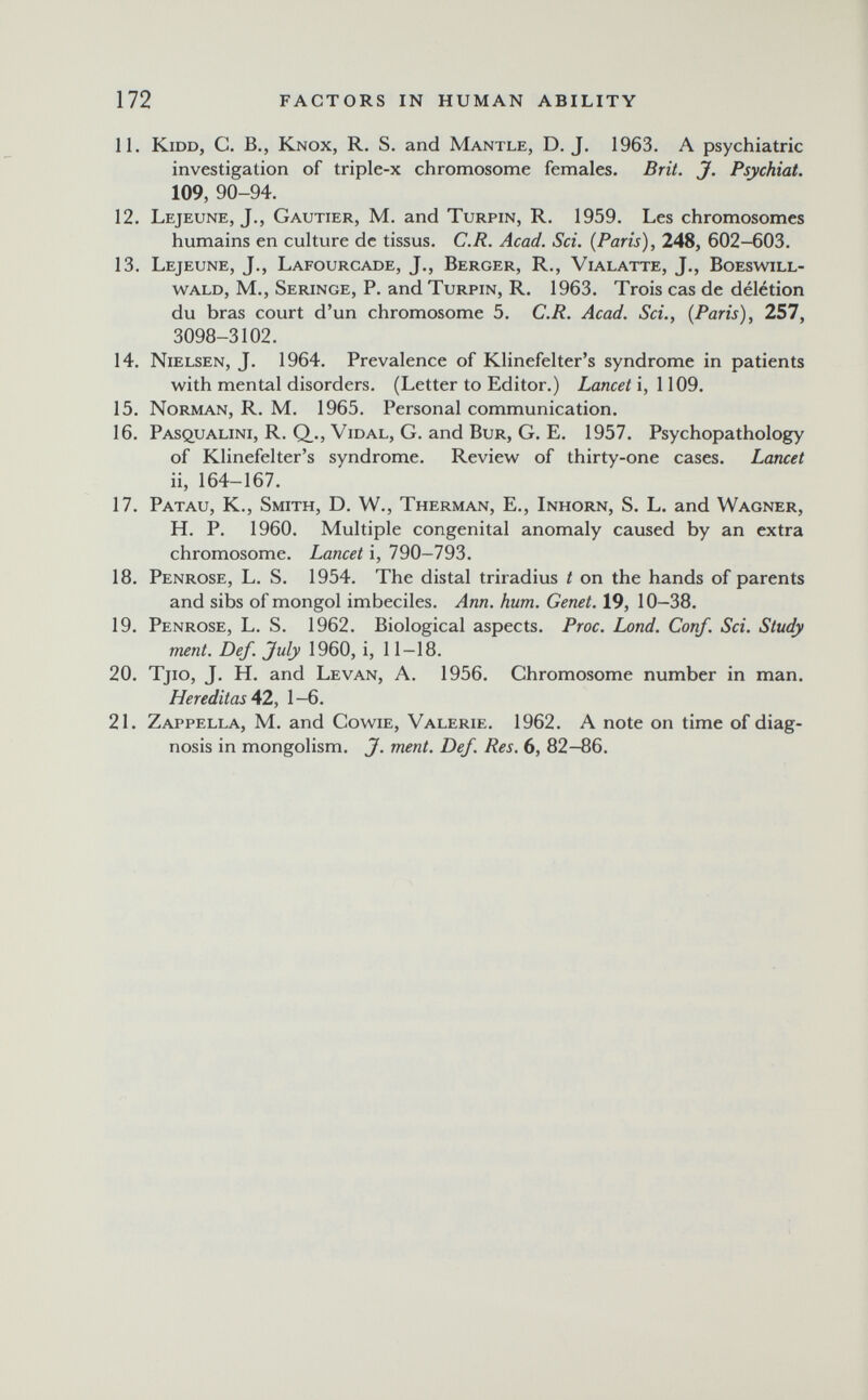 172 FACTORS IN HUMAN ABILITY 11. KiDD, C. в., Knox, R. S. and Mantle, D. J. 1963. A psychiatric investigation of triple-x chromosome females. Brit. J. Psychiat. 109, 90-94. 12. Lejeune, J., Gautier, M. and Turpin, R. 1959. Les chromosomes humains en culture de tissus. C.R. Acad. Sci. {Paris), 248, 602-603. 13. Lejeune, J., Lafourcade, J., Berger, R., Vialatte, J., Boeswill- wald, M., Seringe, p. and Turpin, R, 1963. Trois cas de délétion du bras court d'un chromosome 5. C.R. Acad. Sci., (Paris), 257, 3098-3102. 14. Nielsen, J. 1964. Prevalence of Klinefelter's syndrome in patients with mental disorders. (Letter to Editor.) Lancet i, 1109. 15. Norman, R. M. 1965. Personal communication. 16. PAsquALiNi, R. Q_., Vidal, G. and Bur, G. E. 1957. Psychopathology of Klinefelter's syndrome. Review of thirty-one cases. Lancet ii, 164-167. 17. Patau, K., Smith, D. W., Therman, E., Inhorn, S. L. and Wagner, H. P. 1960. Multiple congenital anomaly caused by an extra chromosome. Lancet i, 790-793. 18. Penrose, L. S. 1954. The distal triradius t on the hands of parents and sibs of mongol imbeciles. Ann. hum. Genet. 19, 10-38. 19. Penrose, L. S. 1962. Biological aspects. Proc. Lond. Conf. Sci. Study ment. Def. July 1960, i, 11—18. 20. Tjio, J. H. and Levan, A. 1956. Chromosome number in man. HereditasA2, 1—6. 21. Zappella, m. and Cowie, Valerie. 1962. A note on time of diag¬ nosis in mongolism. J. ment. Def. Res. 6, 82-86.