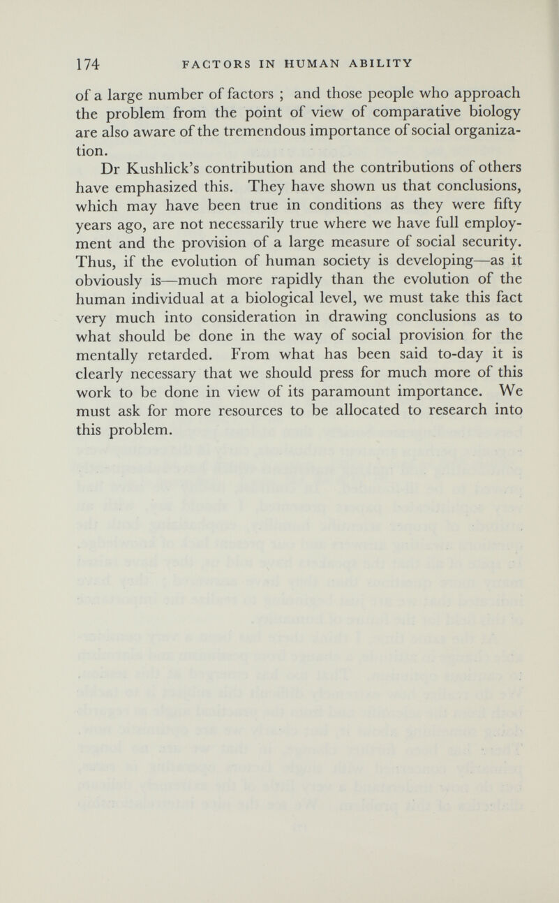 174 FACTORS IN HUMAN ABILITY of a large number of factors ; and those people who approach the problem from the point of view of comparative biology are also aware of the tremendous importance of social organiza¬ tion, Dr Kushlick's contribution and the contributions of others have emphasized this. They have shown us that conclusions, which may have been true in conditions as they were fifty years ago, are not necessarily true where we have full employ¬ ment and the provision of a large measure of social security. Thus, if the evolution of human society is developing—as it obviously is—much more rapidly than the evolution of the human individual at a biological level, we must take this fact very much into consideration in drawing conclusions as to what should be done in the way of social provision for the mentally retarded. From what has been said to-day it is clearly necessary that we should press for much more of this work to be done in view of its paramount importance. We must ask for more resources to be allocated to research into this problem.