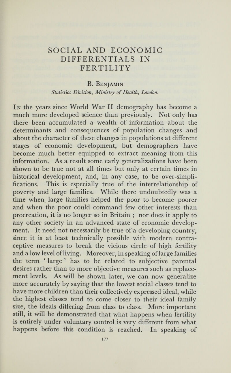 SOCIAL AND ECONOMIC DIFFERENTIALS IN FERTILITY B. Benjamin Statistics Division, Ministry of Health, London. In the years since World War II demography has become a much more developed science than previously. Not only has there been accumulated a wealth of information about the determinants and consequences of population changes and about the character of these changes in populations at different stages of economic development, but demographers have become much better equipped to extract meaning from this information. As a result some early generalizations have been shown to be true not at all times but only at certain times in historical development, and, in any case, to be over-simpli¬ fications. This is especially true of the interrelationship of poverty and large families. While there undoubtedly was a time when large families helped the poor to become poorer and when the poor could command few other interests than procreation, it is no longer so in Britain ; nor does it apply to any other society in an advanced state of economic develop¬ ment. It need not necessarily be true of a developing country, since it is at least technically possible with modern contra¬ ceptive measures to break the vicious circle of high fertility and a low level of living. Moreover, in speaking of large families the term ' large ' has to be related to subjective parental desires rather than to more objective measures such as replace¬ ment levels. As will be shown later, we can now generalize more accurately by saying that the lowest social classes tend to have more children than their collectively expressed ideal, while the highest classes tend to come closer to their ideal family size, the ideals differing from class to class. More important still, it will be demonstrated that what happens when fertility is entirely under voluntary control is very different from what happens before this condition is reached. In speaking of 177