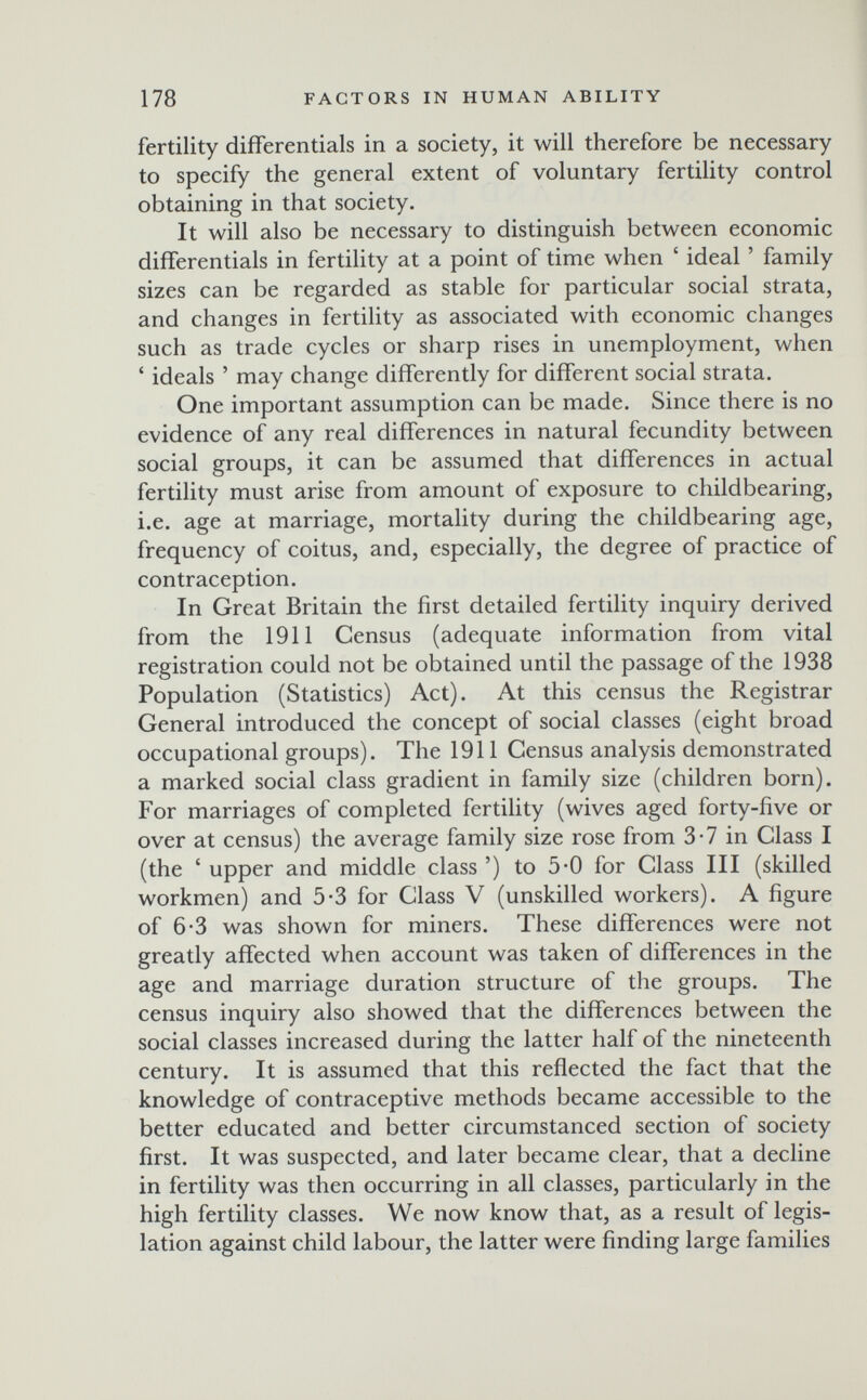 178 FACTORS IN HUMAN ABILITY fertility differentials in a society, it will therefore be necessary to specify the general extent of voluntary fertility control obtaining in that society. It will also be necessary to distinguish between economic differentials in fertility at a point of time when ' ideal ' family sizes can be regarded as stable for particular social strata, and changes in fertility as associated with economic changes such as trade cycles or sharp rises in unemployment, when ' ideals ' may change differently for different social strata. One important assumption can be made. Since there is no evidence of any real differences in natural fecundity between social groups, it can be assumed that differences in actual fertility must arise from amount of exposure to childbearing, i.e. age at marriage, mortality during the childbearing age, frequency of coitus, and, especially, the degree of practice of contraception. In Great Britain the first detailed fertility inquiry derived from the 1911 Census (adequate information from vital registration could not be obtained until the passage of the 1938 Population (Statistics) Act). At this census the Registrar General introduced the concept of social classes (eight broad occupational groups). The 1911 Census analysis demonstrated a marked social class gradient in family size (children born). For marriages of completed fertility (wives aged forty-five or over at census) the average family size rose from 3 • 7 in Class I (the ' upper and middle class ') to 5-0 for Class III (skilled workmen) and 5-3 for Class V (unskilled workers). A figure of 6-3 was shown for miners. These differences were not greatly affected when account was taken of differences in the age and marriage duration structure of the groups. The census inquiry also showed that the differences between the social classes increased during the latter half of the nineteenth century. It is assumed that this reflected the fact that the knowledge of contraceptive methods became accessible to the better educated and better circumstanced section of society first. It was suspected, and later became clear, that a decline in fertility was then occurring in all classes, particularly in the high fertility classes. We now know that, as a result of legis¬ lation against child labour, the latter were finding large families