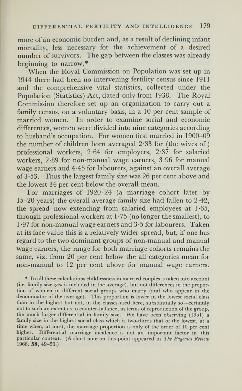 DIFFERENTIAL FERTILITY AND INTELLIGENCE 179 more of an economic burden and, as a result of declining infant mortality, less necessary for the achievement of a desired number of survivors. The gap between the classes was already beginning to narrow.* When the Royal Commission on Population was set up in 1944 there had been no intervening fertility census since 1911 and the comprehensive vital statistics, collected under the Population (Statistics) Act, dated only from 1938. The Royal Commission therefore set up an organization to carry out a family census, on a voluntary basis, in a 10 per cent sample of married women. In order to examine social and economic differences, women were divided into nine categories according to husband's occupation. For women first married in 1900-09 the number of children born averaged 2-33 for (the wives of) professional workers, 2-64 for employers, 2-37 for salaried workers, 2-89 for non-manual wage earners, 3-96 for manual wage earners and 4-45 for labourers, against an overall average of 3-53. Thus the largest family size was 26 per cent above and the lowest 34 per cent below the overall mean. For marriages of 1920-24 (a marriage cohort later by 15-20 years) the overall average family size had fallen to 2-42, the spread now extending from salaried employees at 1-65, through professional workers at 1 *75 (no longer the smallest), to 1 *97 for non-manual wage earners and 3 *5 for labourers. Taken at its face value this is a relatively wider spread, but, if one has regard to the two dominant groups of non-manual and manual wage earners, the range for both marriage cohorts remains the same, viz. from 20 per cent below the all categories mean for non-manual to 12 per cent above for manual wage earners. * In all these calculations childlessness in married couples is taken into account (i.e. family size zero is included in the average), but not differences in the propor¬ tion of women in different social groups who marry (and who appear in the denominator of the average). This proportion is lower in the lowest social class than in the highest but not, in the classes used here, substantially so—certainly not to such an extent as to counter-balance, in terms of reproduction of the group, the much larger differential in family size. We have been observing (1951) a family size in the highest social class which is two-thirds that of the lowest, at a time when, at most, the marriage proportion is only of the order of 10 per cent higher. Differential marriage incidence is not an important factor in this particular context. (A short note on this point appeared in The Eugenics Review 1966. 58, 49-50.)