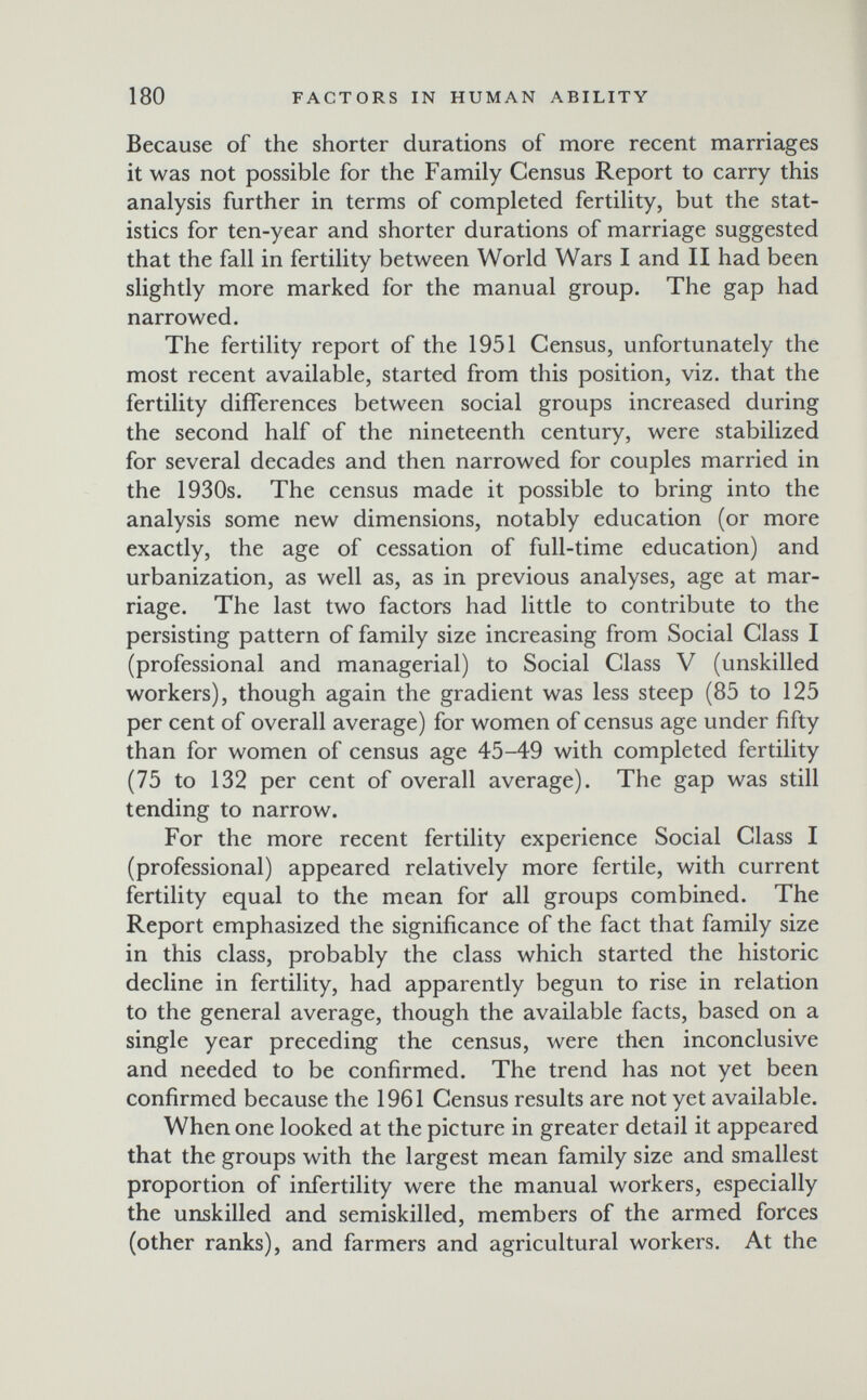 180 FACTORS IN HUMAN ABILITY Because of the shorter durations of more recent marriages it was not possible for the Family Census Report to carry this analysis further in terms of completed fertility, but the stat¬ istics for ten-year and shorter durations of marriage suggested that the fall in fertility between World Wars I and II had been slightly more marked for the manual group. The gap had narrowed. The fertility report of the 1951 Census, unfortunately the most recent available, started from this position, viz. that the fertility differences between social groups increased during the second half of the nineteenth century, were stabilized for several decades and then narrowed for couples married in the 1930s. The census made it possible to bring into the analysis some new dimensions, notably education (or more exactly, the age of cessation of full-time education) and urbanization, as well as, as in previous analyses, age at mar¬ riage. The last two factors had little to contribute to the persisting pattern of family size increasing from Social Class I (professional and managerial) to Social Class V (unskilled workers), though again the gradient was less steep (85 to 125 per cent of overall average) for women of census age under fifty than for women of census age 45-49 with completed fertility (75 to 132 per cent of overall average). The gap was still tending to narrow. For the more recent fertility experience Social Class I (professional) appeared relatively more fertile, with current fertility equal to the mean for all groups combined. The Report emphasized the significance of the fact that family size in this class, probably the class which started the historic decline in fertility, had apparently begun to rise in relation to the general average, though the available facts, based on a single year preceding the census, were then inconclusive and needed to be confirmed. The trend has not yet been confirmed because the 1961 Census results are not yet available. When one looked at the picture in greater detail it appeared that the groups with the largest mean family size and smallest proportion of infertility were the manual workers, especially the unskilled and semiskilled, members of the armed forces (other ranks), and farmers and agricultural workers. At the