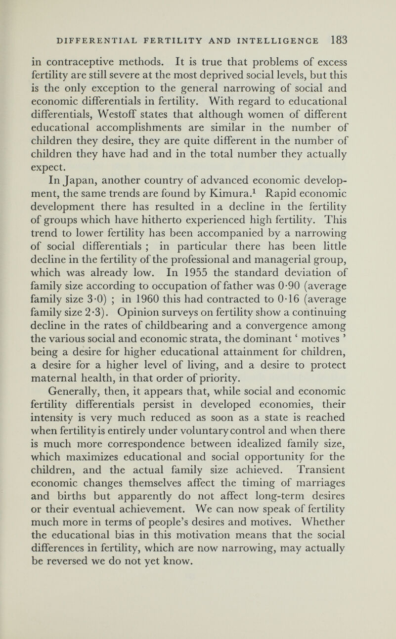 DIFFERENTIAL FERTILITY AND INTELLIGENGE 183 in contraceptive methods. It is true that problems of excess fertility are still severe at the most deprived social levels, but this is the only exception to the general narrowing of social and economic differentials in fertility. With regard to educational differentials, Westoff states that although women of different educational accomplishments are similar in the number of children they desire, they are quite different in the number of children they have had and in the total number they actually expect. In Japan, another country of advanced economic develop¬ ment, the same trends are found by Kimura.^ Rapid economic development there has resulted in a decline in the fertility of groups which have hitherto experienced high fertility. This trend to lower fertility has been accompanied by a narrowing of social differentials ; in particular there has been little decline in the fertility of the professional and managerial group, which was already low. In 1955 the standard deviation of family size according to occupation of father was 0-90 (average family size 3-0) ; in 1960 this had contracted to 0-16 (average family size 2 *3). Opinion surveys on fertility show a continuing decline in the rates of childbearing and a convergence among the various social and economic strata, the dominant ' motives ' being a desire for higher educational attainment for children, a desire for a higher level of living, and a desire to protect maternal health, in that order of priority. Generally, then, it appears that, while social and economic fertility differentials persist in developed economies, their intensity is very much reduced as soon as a state is reached when fertility is entirely under voluntary control and when there is much more correspondence between idealized family size, which maximizes educational and social opportunity for the children, and the actual family size achieved. Transient economic changes themselves affect the timing of marriages and births but apparently do not affect long-term desires or their eventual achievement. We can now speak of fertility much more in terms of people's desires and motives. Whether the educational bias in this motivation means that the social differences in fertility, which are now narrowing, may actually be reversed we do not yet know.