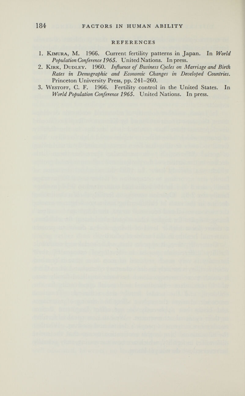 184 FACTORS IN HUMAN ABILITY REFERENCES 1. KiMURA, M. 1966. Current fertility patterns in Japan. In World Population Conference 1965. United Nations. In press. 2. Kirk, Dudley. 1960. Influence of Business Cycles on Marriage and Birth Rates in Demographic and Economic Changes in Developed Countries. Princeton University Press, pp. 241-260. 3. Westoff, C. F. 1966. Fertility control in the United States. In World Population Conference 1965. United Nations. In press.