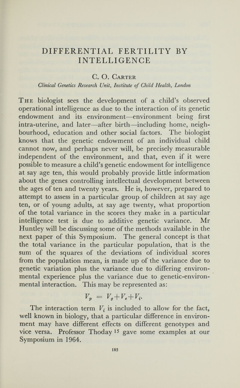 DIFFERENTIAL FERTILITY BY INTELLIGENCE С. О. Carter Clinical Genetics Research Unit, Institute of Child Health, London The biologist sees the development of a child's observed operational intelligence as due to the interaction of its genetic endowment and its environment—environment being first intra-uterine, and later—after birth—including home, neigh¬ bourhood, education and other social factors. The biologist knows that the genetic endowment of an individual child cannot now, and perhaps never will, be precisely measurable independent of the environment, and that, even if it were possible to measure a child's genetic endowment for intelligence at say age ten, this would probably provide little information about the genes controlling intellectual development between the ages of ten and twenty years. He is, however, prepared to attempt to assess in a particular group of children at say age ten, or of young adults, at say age twenty, what proportion of the total variance in the scores they make in a particular intelligence test is due to additive genetic variance. Mr Huntley will be discussing some of the methods available in the next paper of this Symposium. The general concept is that the total variance in the particular population, that is the sum of the squares of the deviations of individual scores from the population mean, is made up of the variance due to genetic variation plus the variance due to differing environ¬ mental experience plus the variance due to genetic-environ¬ mental interaction. This may be represented as: + + The interaction term is included to allow for the fact, well known in biology, that a particular difference in environ¬ ment may have different effects on different genotypes and vice versa. Professor Thoday gave some examples at our Symposium in 1964. 185