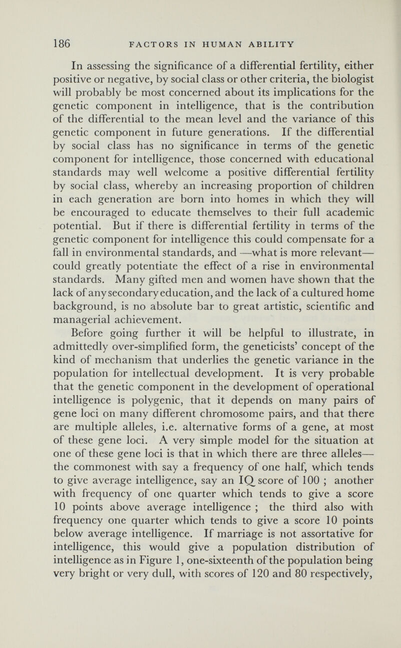186 FACTORS IN HUMAN ABILITY In assessing the significance of a differential fertility, either positive or negative, by social class or other criteria, the biologist will probably be most concerned about its implications for the genetic component in intelligence, that is the contribution of the differential to the mean level and the variance of this genetic component in future generations. If the differential by social class has no significance in terms of the genetic component for intelligence, those concerned with educational standards may well welcome a positive differential fertility by social class, whereby an increasing proportion of children in each generation are born into homes in which they will be encouraged to educate themselves to their full academic potential. But if there is differential fertility in terms of the genetic component for intelligence this could compensate for a fall in environmental standards, and —what is more relevant— could greatly potentiate the effect of a rise in environmental standards. Many gifted men and women have shown that the lack of any secondary education, and the lack of a cultured home background, is no absolute bar to great artistic, scientific and managerial achievement. Before going further it will be helpful to illustrate, in admittedly over-simplified form, the geneticists' concept of the kind of mechanism that underlies the genetic variance in the population for intellectual development. It is very probable that the genetic component in the development of operational intelligence is polygenic, that it depends on many pairs of gene loci on many different chromosome pairs, and that there are multiple alleles, i.e. alternative forms of a gene, at most of these gene loci. A very simple model for the situation at one of these gene loci is that in which there are three alleles— the commonest with say a frequency of one half, which tends to give average intelligence, say an IQ score of 100 ; another with frequency of one quarter which tends to give a score 10 points above average intelligence ; the third also with frequency one quarter which tends to give a score 10 points below average intelligence. If marriage is not assortative for intelligence, this would give a population distribution of intelligence as in Figure 1, one-sixteenth of the population being very bright or very dull, with scores of 120 and 80 respectively.