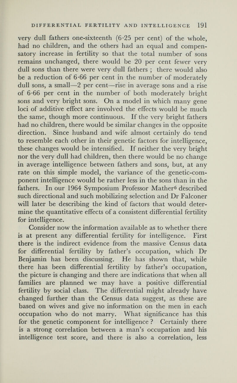 DIFFERENTIAL FERTILITY AND INTELLIGENGE 191 very dull fathers one-sixteenth (6-25 per cent) of the whole, had no children, and the others had an equal and compen¬ satory increase in fertility so that the total number of sons remains unchanged, there would be 20 per cent fewer very dull sons than there were very dull fathers ; there would also be a reduction of 6*66 per cent in the number of moderately dull sons, a small—2 per cent—rise in average sons and a rise of 6-66 per cent in the number of both moderately bright sons and very bright sons. On a model in which many gene loci of additive effect are involved the effects would be much the same, though more continuous. If the very bright fathers had no children, there would be similar changes in the opposite direction. Since husband and wife almost certainly do tend to resemble each other in their genetic factors for intelligence, these changes would be intensified. If neither the very bright nor the very dull had children, then there would be no change in average intelligence between fathers and sons, but, at any rate on this simple model, the variance of the genetic-com¬ ponent intelligence would be rather less in the sons than in the fathers. In our 1964 Symposium Professor Mather^ described such directional and such mobilizing selection and Dr Falconer will later be describing the kind of factors that would deter¬ mine the quantitative effects of a consistent differential fertility for intelligence. Consider now the information available as to whether there is at present any differential fertility for intelligence. First there is the indirect evidence from the massive Census data for differential fertility by father's occupation, which Dr Benjamin has been discussing. He has shown that, while there has been differential fertility by father's occupation, the picture is changing and there are indications that when all families are planned we may have a positive differential fertility by social class. The differential might already have changed further than the Census data suggest, as these are based on wives and give no information on the men in each occupation who do not marry. What significance has this for the genetic component for intelligence ? Certainly there is a strong correlation between a man's occupation and his intelligence test score, and there is also a correlation, less