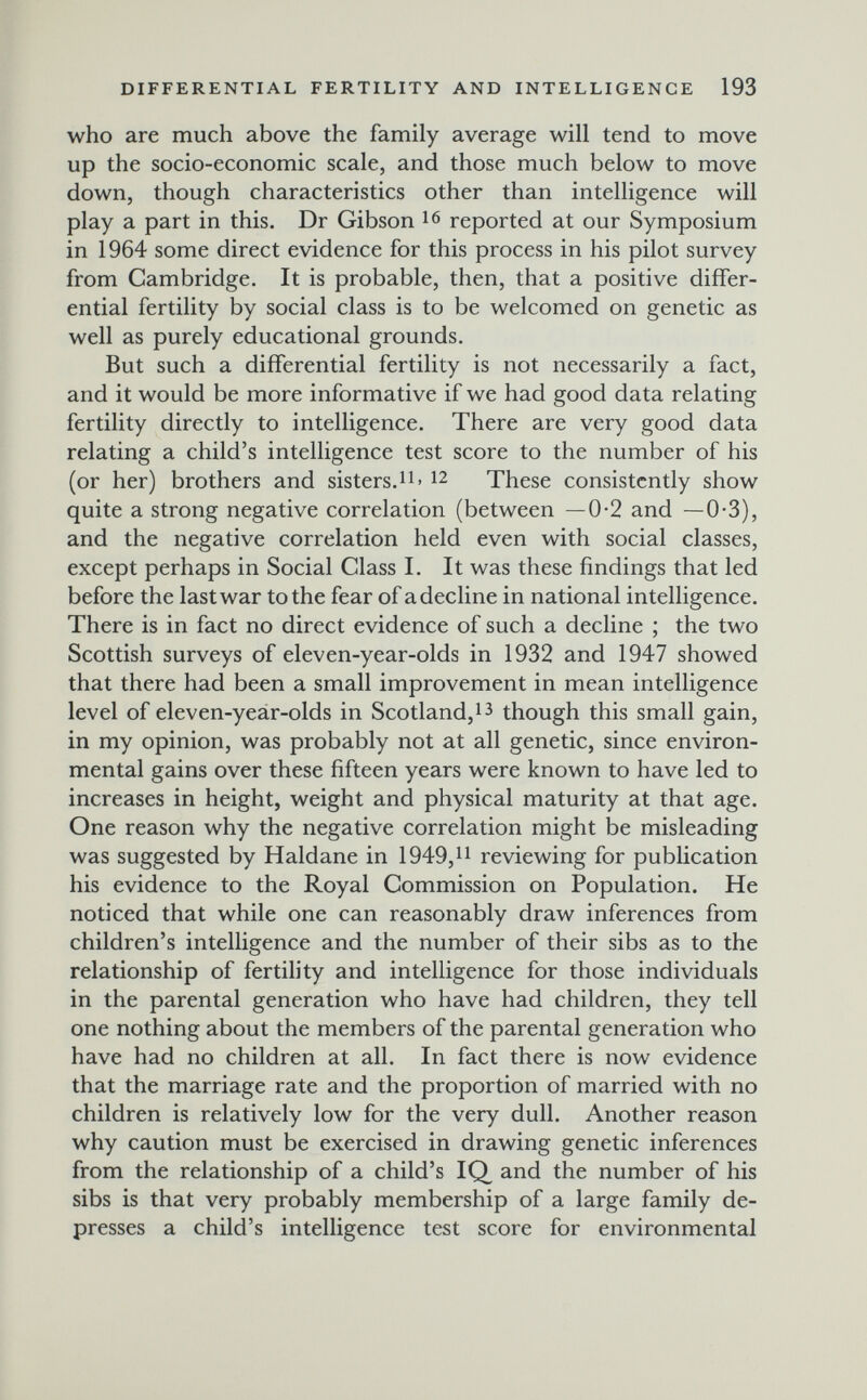 DIFFERENTIAL FERTILITY AND INTELLIGENCE 193 who are much above the family average will tend to move up the socio-economic scale, and those much below to move down, though characteristics other than intelligence will play a part in this. Dr Gibson reported at our Symposium in 1964 some direct evidence for this process in his pilot survey from Cambridge. It is probable, then, that a positive differ¬ ential fertility by social class is to be welcomed on genetic as well as purely educational grounds. But such a differential fertility is not necessarily a fact, and it would be more informative if we had good data relating fertility directly to intelligence. There are very good data relating a child's intelligence test score to the number of his (or her) brothers and sisters.n- 12 These consistently show quite a strong negative correlation (between —0-2 and —0*3), and the negative correlation held even with social classes, except perhaps in Social Class I. It was these findings that led before the last war to the fear of a decline in national intelligence. There is in fact no direct evidence of such a decline ; the two Scottish surveys of eleven-year-olds in 1932 and 1947 showed that there had been a small improvement in mean intelligence level of eleven-year-olds in Scotland,though this small gain, in my opinion, was probably not at all genetic, since environ¬ mental gains over these fifteen years were known to have led to increases in height, weight and physical maturity at that age. One reason why the negative correlation might be misleading was suggested by Haldane in 1949,^1 reviewing for publication his evidence to the Royal Commission on Population. He noticed that while one can reasonably draw inferences from children's intelligence and the number of their sibs as to the relationship of fertility and intelligence for those individuals in the parental generation who have had children, they tell one nothing about the members of the parental generation who have had no children at all. In fact there is now evidence that the marriage rate and the proportion of married with no children is relatively low for the very dull. Another reason why caution must be exercised in drawing genetic inferences from the relationship of a child's IQ, and the number of his sibs is that very probably membership of a large family de¬ presses a child's intelligence test score for environmental