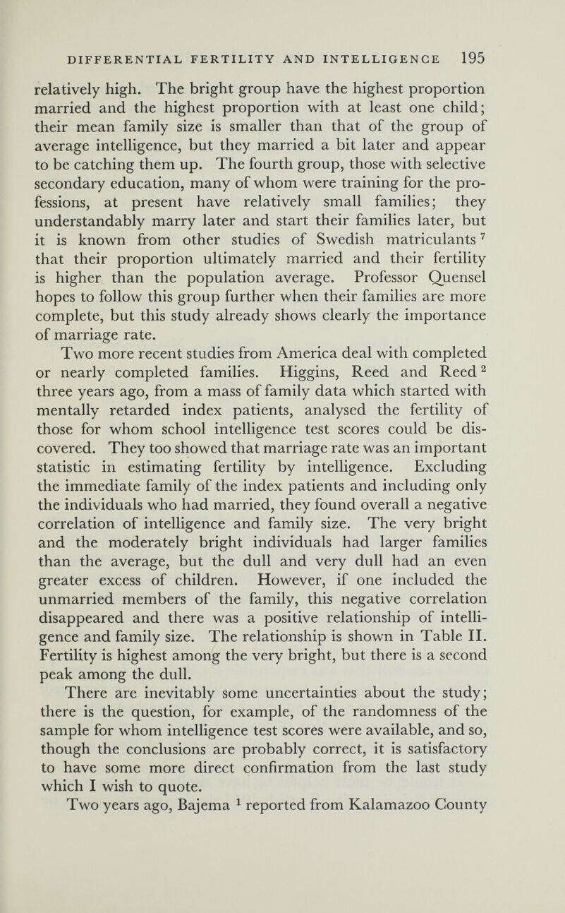 DIFFERENTIAL FERTILITY AND INTELLIGENCE 195 relatively high. The bright group have the highest proportion married and the highest proportion with at least one child; their mean family size is smaller than that of the group of average intelligence, but they married a bit later and appear to be catching them up. The fourth group, those with selective secondary education, many of whom were training for the pro¬ fessions, at present have relatively small families ; they understandably marry later and start their families later, but it is known from other studies of Swedish matriculants that their proportion ultimately married and their fertility is higher than the population average. Professor Quensel hopes to follow this group further when their families are more complete, but this study already shows clearly the importance of marriage rate. Two more recent studies from America deal with completed or nearly completed families. Higgins, Reed and Reed ^ three years ago, from a mass of family data which started with mentally retarded index patients, analysed the fertility of those for whom school intelligence test scores could be dis¬ covered. They too showed that marriage rate was an important statistic in estimating fertility by intelligence. Excluding the immediate family of the index patients and including only the individuals who had married, they found overall a negative correlation of intelligence and family size. The very bright and the moderately bright individuals had larger families than the average, but the dull and very dull had an even greater excess of children. However, if one included the unmarried members of the family, this negative correlation disappeared and there was a positive relationship of intelli¬ gence and family size. The relationship is shown in Table II. Fertility is highest among the very bright, but there is a second peak among the dull. There are inevitably some uncertainties about the study; there is the question, for example, of the randomness of the sample for whom intelligence test scores were available, and so, though the conclusions are probably correct, it is satisfactory to have some more direct confirmation from the last study which I wish to quote. Two years ago, Bajema ^ reported from Kalamazoo County