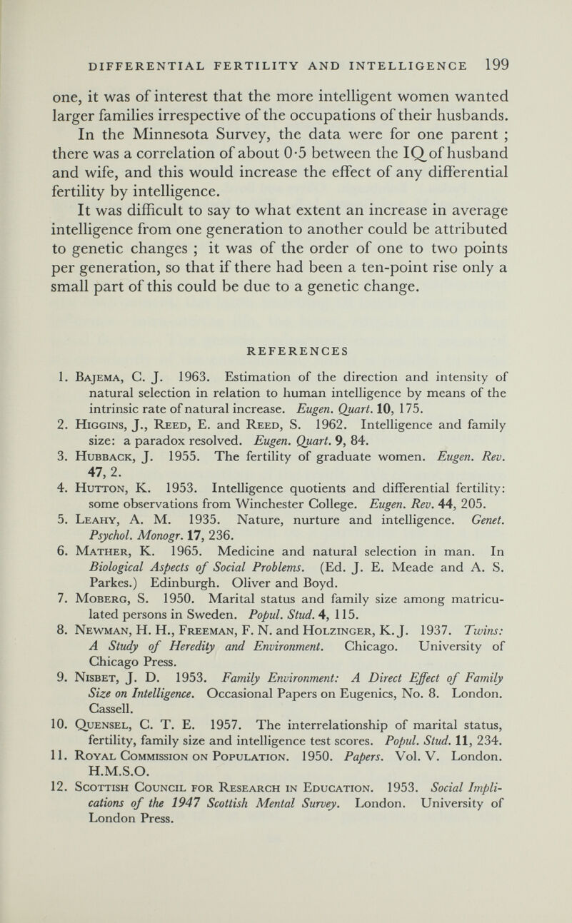 DIFFERENTIAL FERTILITY AND INTELLIGENCE 199 one, it was of interest that the more intelhgent women wanted larger families irrespective of the occupations of their husbands. In the Minnesota Survey, the data were for one parent ; there was a correlation of about 0-5 between the IQ^ of husband and wife, and this would increase the effect of any differential fertility by intelligence. It was difficult to say to what extent an increase in average intelligence from one generation to another could be attributed to genetic changes ; it was of the order of one to two points per generation, so that if there had been a ten-point rise only a small part of this could be due to a genetic change. REFERENCES 1. Bajema, C. J. 1963. Estimation of the direction and intensity of natural selection in relation to human intelligence by means of the intrinsic rate of natural increase. Eugen. Quart. 10, 175. 2. higgins, J., Reed, E. and Reed, S. 1962. Intelligence and family size: a paradox resolved. Eugen. Quart. 9, 84. 3. HuBBACK, J. 1955. The fertility of graduate women. Eugen. Rev. 47, 2. 4. Hutton, K. 1953. Intelligence quotients and differential fertility: some observations from Winchester College. Eugen. Rev. 44, 205. 5. Leahy, A. M. 1935. Nature, nurture and intelligence. Genet. Psychol. Monogr. 17, 236. 6. Mather, K. 1965. Medicine and natural selection in man. In Biological Aspects of Social Problems. (Ed. J. E. Meade and A. S. Parkes.) Edinburgh. Oliver and Boyd. 7. Moberg, S. 1950. Marital status and family size among matricu¬ lated persons in Sweden. Popul. Stud. 4, 115. 8. Newman, H. H., Freeman, F. N. and Holzinger, K.J. 1937. Twins: A Study of Heredity and Environment. Chicago. University of Chicago Press. 9. Nisbet, J. D. 1953. Family Environment: A Direct Effect of Family Size on Intelligence. Occasional Papers on Eugenics, No. 8. London. Cassell. 10. Quensel, C. T. E. 1957. The interrelationship of marital status, fertility, family size and intelligence test scores. Popul. Stud. 11, 234. 11. Royal Commission on Population. 1950. Papers. Vol. V. London. H.M.S.O. 12. Scottish Council for Research in Education. 1953. Social Impli¬ cations of the 1947 Scottish Mental Survey. London. University of London Press.
