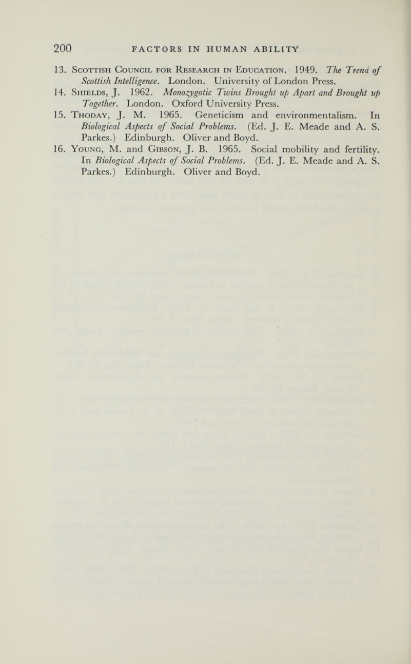 200 FACTORS IN HUMAN ABILITY 13. Scottish Council for Research in Education. 1949. The Trend of Scottish Intelligence. London. University of London Press. 14. Shields, J. 1962. Monozygotic Twins Brought up Apart and Brought up Together. London. Oxford University Press. 15. Thoday, J. M. 1965. Geneticism and environmentalism. In Biological Aspects of Social Problems. (Ed. J. E. Meade and A. S. Parkes.) Edinburgh. Oliver and Boyd. 16. Young, M. and Gibson, J. B. 1965. Social mobility and fertility. In Biological Aspects of Social Problems. (Ed. J. E. Meade and A. S. Parkes.) Edinburgh. Oliver and Boyd.