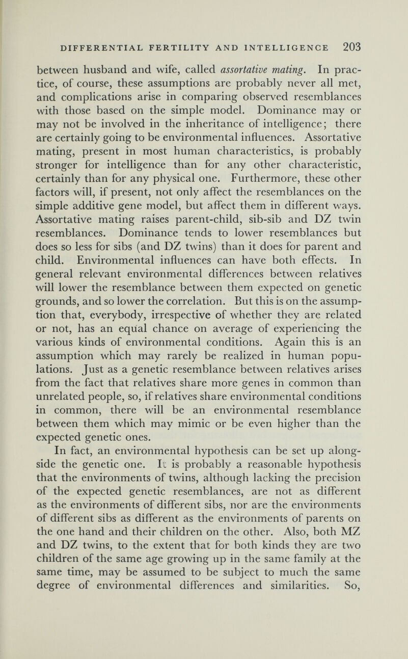 I DIFFERENTIAL FERTILITY AND INTELLIGENCE 203 between husband and wife, called assortative mating. In prac¬ tice, of course, these assumptions are probably never all met, and complications arise in comparing observed resemblances with those based on the simple model. Dominance may or may not be involved in the inheritance of intelligence ; there are certainly going to be environmental influences. Assortative mating, present in most human characteristics, is probably stronger for intelligence than for any other characteristic, certainly than for any physical one. Furthermore, these other factors will, if present, not only affect the resemblances on the simple additive gene model, but affect them in different ways. Assortative mating raises parent-child, sib-sib and DZ twin resemblances. Dominance tends to lower resemblances but does so less for sibs (and DZ twins) than it does for parent and child. Environmental influences can have both effects. In general relevant environmental differences between relatives will lower the resemblance between them expected on genetic grounds, and so lower the correlation. But this is on the assump¬ tion that, everybody, irrespective of whether they are related or not, has an equal chance on average of experiencing the various kinds of environmental conditions. Again this is an assumption which may rarely be realized in human popu¬ lations. Just as a genetic resemblance between relatives arises from the fact that relatives share more genes in common than unrelated people, so, if relatives share environmental conditions in common, there will be an environmental resemblance between them which may mimic or be even higher than the expected genetic ones. In fact, an environmental hypothesis can be set up along¬ side the genetic one. It is probably a reasonable hypothesis that the environments of twins, although lacking the precision of the expected genetic resemblances, are not as different as the environments of different sibs, nor are the environments of different sibs as different as the environments of parents on the one hand and their children on the other. Also, both MZ and DZ twins, to the extent that for both kinds they are two children of the same age growing up in the same family at the same time, may be assumed to be subject to much the same degree of environmental differences and similarities. So,