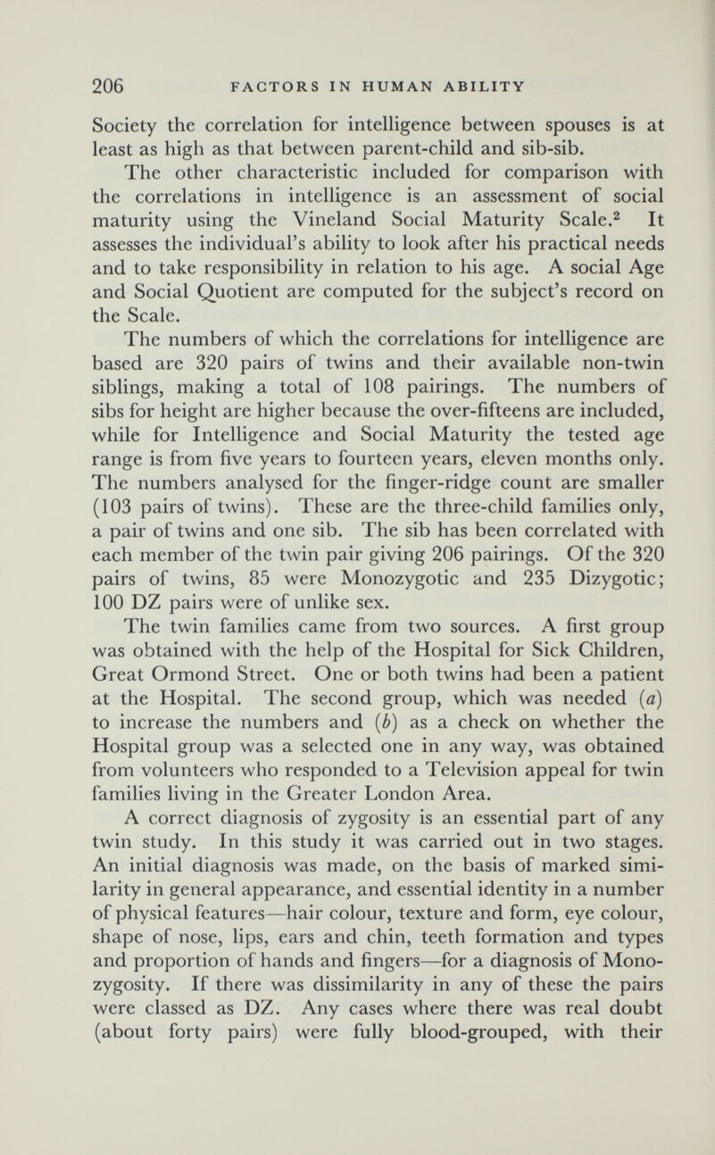 206 FACTORS IN HUMAN ABILITY Society the correlation for intelligence between spouses is at least as high as that between parent-child and sib-sib. The other characteristic included for comparison with the correlations in intelligence is an assessment of social maturity using the Vineland Social Maturity Scale.^ It assesses the individual's ability to look after his practical needs and to take responsibility in relation to his age. A social Age and Social Quotient are computed for the subject's record on the Scale. The numbers of which the correlations for intelligence are based are 320 pairs of twins and their available non-twin siblings, making a total of 108 pairings. The numbers of sibs for height are higher because the over-fifteens are included, while for Intelligence and Social Maturity the tested age range is from five years to fourteen years, eleven months only. The numbers analysed for the finger-ridge count are smaller (103 pairs of twins). These are the three-child families only, a pair of twins and one sib. The sib has been correlated with each member of the twin pair giving 206 pairings. Of the 320 pairs of twins, 85 were Monozygotic and 235 Dizygotic; 100 DZ pairs were of unlike sex. The twin families came from two sources. A first group was obtained with the help of the Hospital for Sick Children, Great Ormond Street. One or both twins had been a patient at the Hospital. The second group, which was needed (a) to increase the numbers and (ó) as a check on whether the Hospital group was a selected one in any way, was obtained from volunteers who responded to a Television appeal for twin families living in the Greater London Area. A correct diagnosis of zygosity is an essential part of any twin study. In this study it was carried out in two stages. An initial diagnosis was made, on the basis of marked simi¬ larity in general appearance, and essential identity in a number of physical features—hair colour, texture and form, eye colour, shape of nose, lips, ears and chin, teeth formation and types and proportion of hands and fingers—for a diagnosis of Mono- zygosity. If there was dissimilarity in any of these the pairs were classed as DZ. Any cases where there was real doubt (about forty pairs) were fully blood-grouped, with their