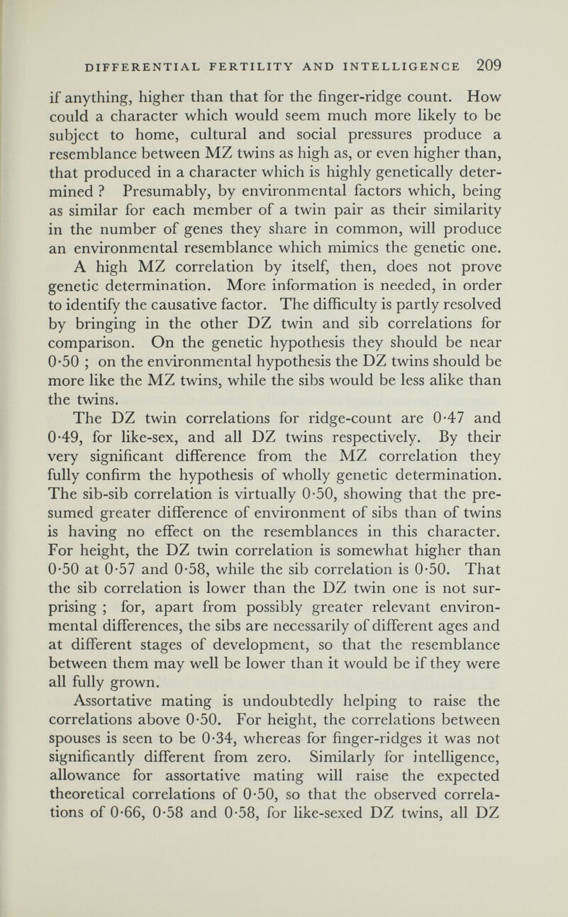 DIFFERENTIAL FERTILITY AND INTELLIGENCE 209 if anything, higher than that for the finger-ridge count. How could a character which would seem much more likely to be subject to home, cultural and social pressures produce a resemblance between MZ twins as high as, or even higher than, that produced in a character which is highly genetically deter¬ mined ? Presumably, by environmental factors which, being as similar for each member of a twin pair as their similarity in the number of genes they share in common, will produce an environmental resemblance which mimics the genetic one. A high MZ correlation by itself, then, does not prove genetic determination. More information is needed, in order to identify the causative factor. The difficulty is partly resolved by bringing in the other DZ twin and sib correlations for comparison. On the genetic hypothesis they should be near 0*50 ; on the environmental hypothesis the DZ twins should be more like the MZ twins, while the sibs would be less alike than the twins. The DZ twin correlations for ridge-count are 0-47 and 0-49, for like-sex, and all DZ twins respectively. By their very significant difference from the MZ correlation they fully confirm the hypothesis of wholly genetic determination. The sib-sib correlation is virtually 0-50, showing that the pre¬ sumed greater difference of environment of sibs than of twins is having no effect on the resemblances in this character. For height, the DZ twin correlation is somewhat higher than 0-50 at 0-57 and 0-58, while the sib correlation is 0-50. That the sib correlation is lower than the DZ twin one is not sur¬ prising ; for, apart from possibly greater relevant environ¬ mental differences, the sibs are necessarily of different ages and at different stages of development, so that the resemblance between them may well be lower than it would be if they were all fully grown. Assortative mating is undoubtedly helping to raise the correlations above 0-50. For height, the correlations between spouses is seen to be 0-34, whereas for finger-ridges it was not significantly different from zero. Similarly for intelligence, allowance for assortative mating will raise the expected theoretical correlations of 0*50, so that the observed correla¬ tions of 0*66, 0*58 and 0*58, for like-sexed DZ twins, all DZ