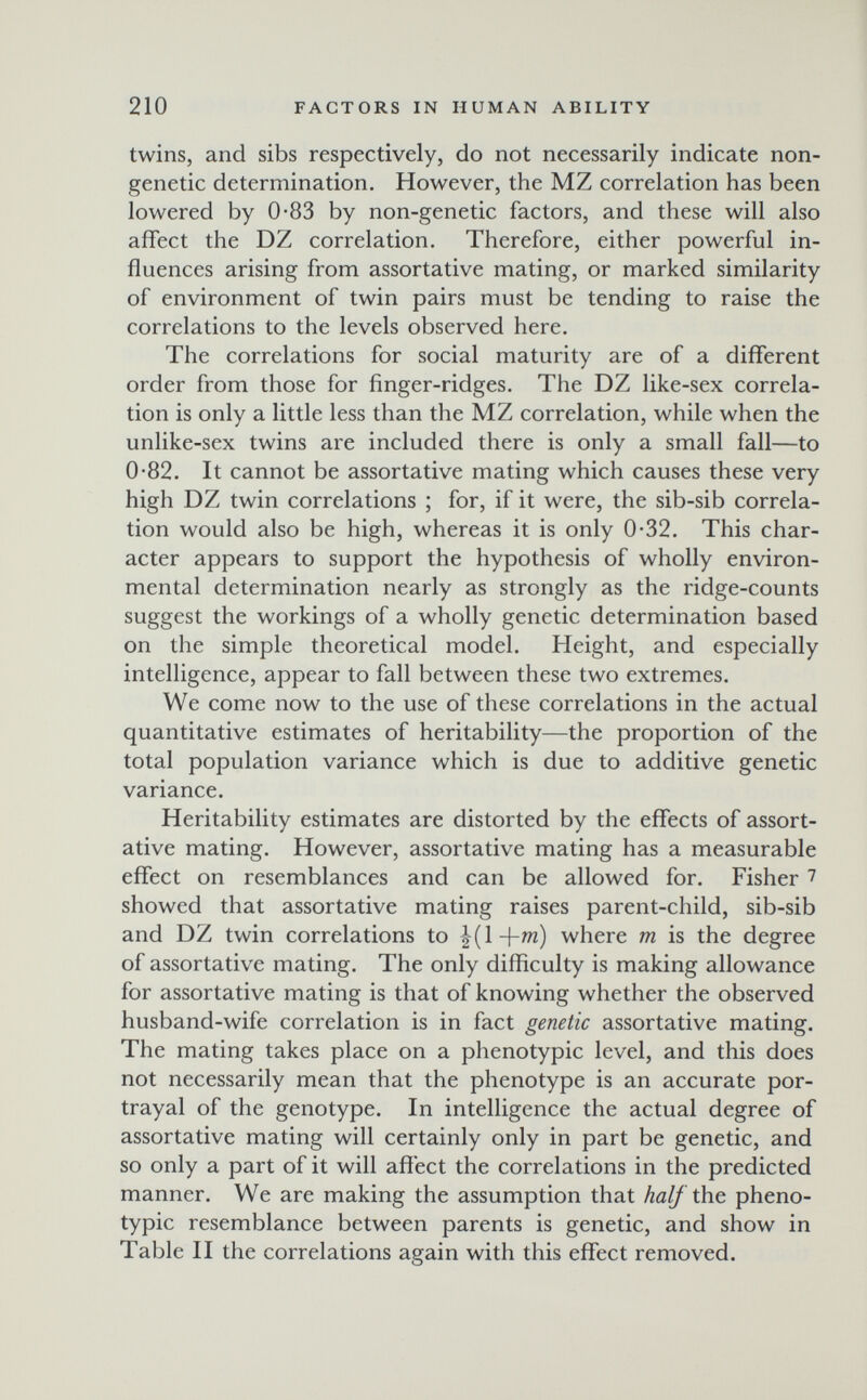 210 FACTORS IN HUMAN ABILITY twins, and sibs respectively, do not necessarily indicate non- genetic determination. However, the MZ correlation has been lowered by 0-83 by non-genetic factors, and these will also affect the DZ correlation. Therefore, either powerful in¬ fluences arising from assortative mating, or marked similarity of environment of twin pairs must be tending to raise the correlations to the levels observed here. The correlations for social maturity are of a different order from those for finger-ridges. The DZ like-sex correla¬ tion is only a little less than the MZ correlation, while when the unlike-sex twins are included there is only a small fall—to 0-82. It cannot be assortative mating which causes these very high DZ twin correlations ; for, if it were, the sib-sib correla¬ tion would also be high, whereas it is only 0-32. This char¬ acter appears to support the hypothesis of wholly environ¬ mental determination nearly as strongly as the ridge-counts suggest the workings of a wholly genetic determination based on the simple theoretical model. Height, and especially intelligence, appear to fall between these two extremes. We come now to the use of these correlations in the actual quantitative estimates of heritability—the proportion of the total population variance which is due to additive genetic variance. Heritability estimates are distorted by the effects of assort¬ ative mating. However, assortative mating has a measurable effect on resemblances and can be allowed for. Fisher 7 showed that assortative mating raises parent-child, sib-sib and DZ twin correlations to ^l+w) where m is the degree of assortative mating. The only difficulty is making allowance for assortative mating is that of knowing whether the observed husband-wife correlation is in fact genetic assortative mating. The mating takes place on a phenotypic level, and this does not necessarily mean that the phenotype is an accurate por¬ trayal of the genotype. In intelligence the actual degree of assortative mating will certainly only in part be genetic, and so only a part of it will affect the correlations in the predicted manner. We are making the assumption that half the pheno¬ typic resemblance between parents is genetic, and show in Table II the correlations again with this effect removed.