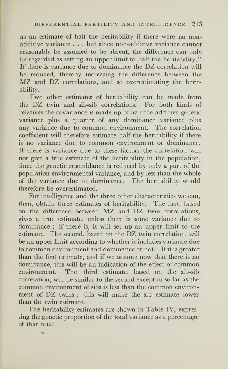 DIFFERENTIAL FERTILITY AND INTELLIGENGE 213 as an estimate of half the heritability if there were no non- additive variance . . . but since non-additive variance cannot reasonably be assumed to be absent, the difference can only be regarded as setting an upper limit to half the heritability. If there is variance due to dominance the DZ correlation will be reduced, thereby increasing the difference between the MZ and DZ correlations, and so overestimating the herit¬ ability. Two other estimates of heritability can be made from the DZ twin and sib-sib correlations. For both kinds of relatives the covariance is made up of half the additive genetic variance plus a quarter of any dominance variance plus any variance due to common environment. The correlation coefficient will therefore estimate half the heritability if there is no variance due to common environment or dominance. If there is variance due to these factors the correlation will not give a true estimate of the heritability in the population, since the genetic resemblance is reduced by only a part of the population environmental variance, and by less than the whole of the variance due to dominance. The heritability would therefore be overestimated. For intelligence and the three other characteristics we can, then, obtain three estimates of heritability. The first, based on the difference between MZ and DZ twin correlations, gives a true estimate, unless there is some variance due to dominance ; if there is, it will set up an upper limit to the estimate. The second, based on the DZ twin correlation, will be an upper limit according to whether it includes variance due to common environment and dominance or not. If it is greater than the first estimate, and if we assume now that there is no dominance, this will be an indication of the effect of common environment. The third estimate, based on the sib-sib correlation, will be similar to the second except in so far as the common environment of sibs is less than the common environ¬ ment of DZ twins ; this will make the sib estimate lower than the twin estimate. The heritability estimates are shown in Table IV, expres¬ sing the genetic proportion of the total variance as a percentage of that total.