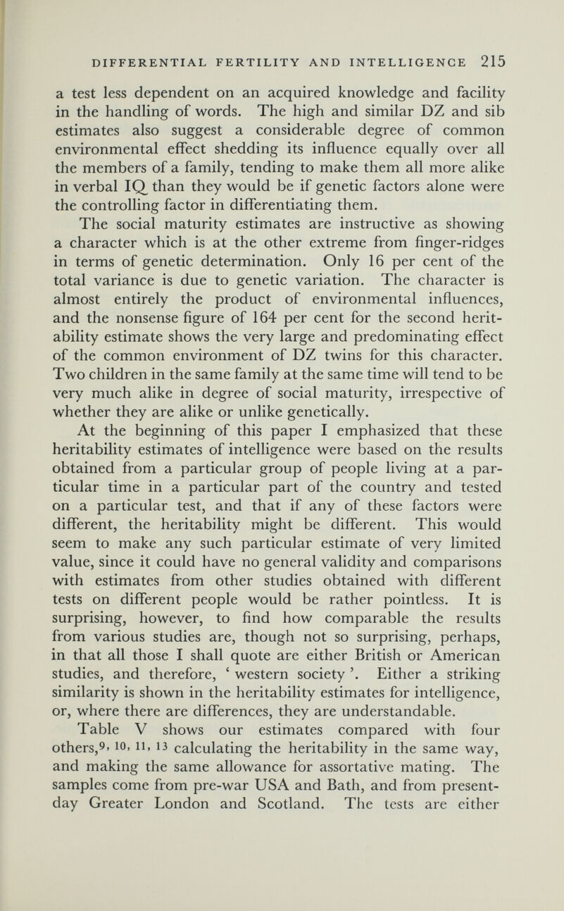 DIFFERENTIAL FERTILITY AND INTELLIGENGE 215 a test less dependent on an acquired knowledge and facility in the handling of words. The high and similar DZ and sib estimates also suggest a considerable degree of common environmental effect shedding its influence equally over all the members of a family, tending to make them all more alike in verbal IQ than they would be if genetic factors alone were the controlling factor in differentiating them. The social maturity estimates are instructive as showing a character which is at the other extreme from finger-ridges in terms of genetic determination. Only 16 per cent of the total variance is due to genetic variation. The character is almost entirely the product of environmental influences, and the nonsense figure of 164 per cent for the second herit- ability estimate shows the very large and predominating effect of the common environment of DZ twins for this character. Two children in the same family at the same time will tend to be very much alike in degree of social maturity, irrespective of whether they are alike or unlike genetically. At the beginning of this paper I emphasized that these heritability estimates of intelligence were based on the results obtained from a particular group of people living at a par¬ ticular time in a particular part of the country and tested on a particular test, and that if any of these factors were different, the heritability might be different. This would seem to make any such particular estimate of very limited value, since it could have no general validity and comparisons with estimates from other studies obtained with different tests on different people would be rather pointless. It is surprising, however, to find how comparable the results from various studies are, though not so surprising, perhaps, in that all those I shall quote are either British or American studies, and therefore, ' western society Either a striking similarity is shown in the heritability estimates for intelligence, or, where there are differences, they are understandable. Table V shows our estimates compared with four others,^' 11. 13 calculating the heritability in the same way, and making the same allowance for assortative mating. The samples come from pre-war USA and Bath, and from present- day Greater London and Scotland. The tests are either