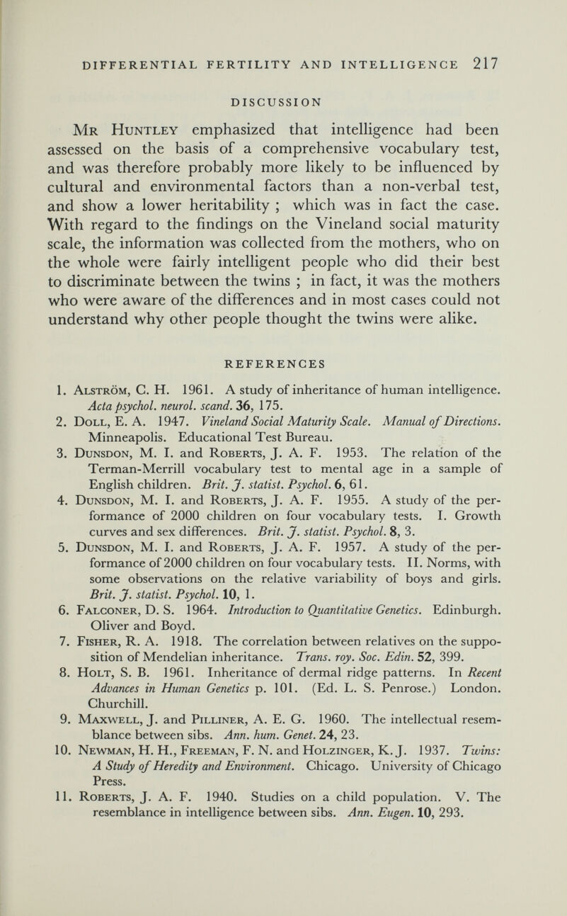 ! differential fertility and intelligence 217 discussion Mr Huntley emphasized that intelligence had been assessed on the basis of a comprehensive vocabulary test, and was therefore probably more likely to be influenced by cultural and environmental factors than a non-verbal test, and show a lower heritability ; which was in fact the case. With regard to the findings on the Vineland social maturity scale, the information was collected from the mothers, who on the whole were fairly intelligent people who did their best to discriminate between the twins ; in fact, it was the mothers who were aware of the differences and in most cases could not understand why other people thought the twins were alike. references 1. Alström, g. H. 1961. A study of inheritance of human intelligence. Acta psychol. neural, scand. 36, 175. 2. Doll, E. A. 1947. Vineland Social Maturity Scale. Manual of Directions. Minneapolis. Educational Test Bureau. 3. Dunsdon, M. I. and Roberts, J. A. F. 1953. The relation of the Terman-Merrill vocabulary test to mental age in a sample of English children. Brit. J. statist. Psychol. 6, 61. 4. Dunsdon, M. I, and Roberts, J. A. F. 1955. A study of the per¬ formance of 2000 children on four vocabulary tests. I. Growth curves and sex differences. Brit. J. statist. Psychol. 8, 3. 5. Dunsdon, M. I. and Roberts, J. A. F. 1957. A study of the per¬ formance of 2000 children on four vocabulary tests. II. Norms, with some observations on the relative variability of boys and girls. Brit. J. statist. Psychol. 10, 1. 6. Falconer, D. S. 1964. Introduction to Quantitative Genetics. Edinburgh. Oliver and Boyd. 7. Fisher, R. A. 1918. The correlation between relatives on the suppo¬ sition of Mendelian inheritance. Trans, roy. Soc. Edin. 52, 399. 8. Holt, S. B, 1961. Inheritance of dermal ridge patterns. In Recent Advances in Human Genetics p. 101. (Ed. L. S. Penrose.) London. Ghurchill. 9. Maxwell, J. and Pilliner, A. E. G. I960. The intellectual resem¬ blance between sibs. Ann. hum. Genet. 24, 23. 10. Newman, H. H., Freeman, F. N. and Holzinger, K.J. 1937. Twins: A Study of Heredity and Environment. Ghicago. University of Chicago Press. 11. Roberts, J. A. F. 1940. Studies on a child population. V. The resemblance in intelligence between sibs. Ann. Eugen. 10, 293.