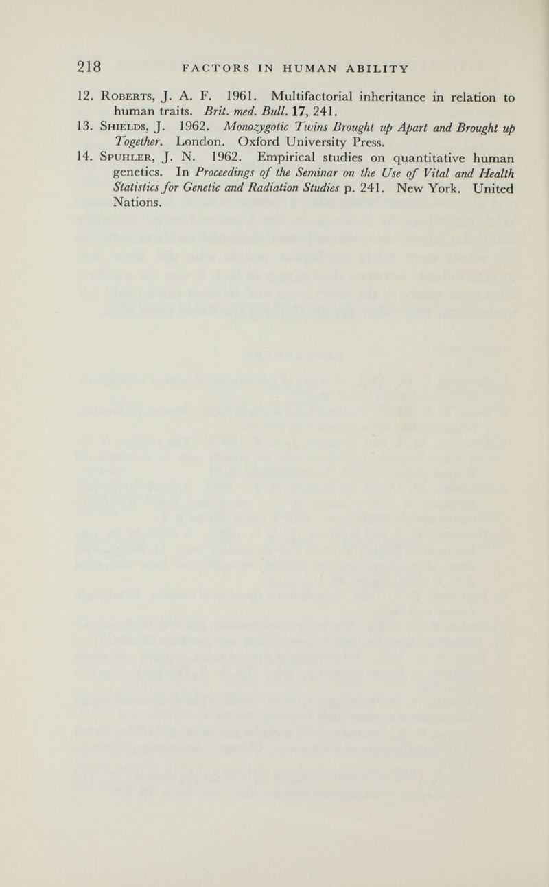 218 FACTORS IN HUMAN ABILITY 12. Roberts, J. A. F. 1961. Multifactorial inheritance in relation to human traits. Brit. med. Bull. 17, 241. 13. Shields, J. 1962. Monozygotic Twins Brought up Apart and Brought up Together. London. Oxford University Press. 14. Spuhler, J. N. 1962. Empirical studies on quantitative human genetics. In Proceedings of the Seminar on the Use of Vital and Health Statistics for Genetic and Radiation Studies p, 241. New York. United Nations.