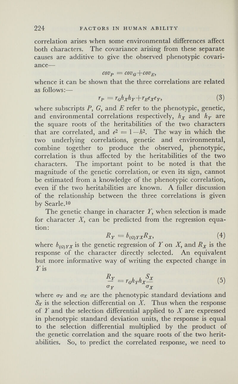 224 FACTORS IN HUMAN ABILITY correlation arises when some environmental differences affect both characters. The covariance arising from these separate causes are additive to give the observed phenotypic covari¬ ance— COVp = COVq-\-COVj¡, whence it can be shown that the three correlations are related as follows:— where subscripts P, G, and E refer to the phenotypic, genetic, and environmental correlations respectively, hx and hy are the square roots of the heritabilities of the two characters that are correlated, and = I -h?-. The way in which the two underlying correlations, genetic and environmental, combine together to produce the observed, phenotypic, correlation is thus affected by the heritabilities of the two characters. The important point to be noted is that the magnitude of the genetic correlation, or even its sign, cannot be estimated from a knowledge of the phenotypic correlation, even if the two heritabilities are known. A fuller discussion of the relationship between the three correlations is given by Searle.10 The genetic change in character 2, when selection is made for character X, can be predicted from the regression equa¬ tion: Ry — (4) where bf^Q^yx is the genetic regression of T on X, and Rx is the response of the character directly selected. An equivalent but more informative way of writing the expected change in ris = r^hyh/л (5) Oy (7x where cry and ax are the phenotypic standard deviations and Sx is the selection differential on X. Thus when the response of T and the selection differential applied to X are expressed in phenotypic standard deviation units, the response is equal to the selection differential multiplied by the product of the genetic correlation and the square roots of the two herit¬ abilities. So, to predict the correlated response, we need to