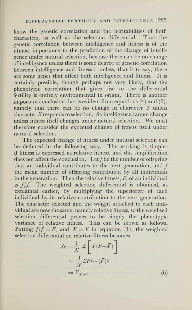 DIFFERENTIAL FERTILITY AND INTELLIGENCE 225 know the genetic correlation and the heritabilities of both characters, as well as the selection differential. Thus the genetic correlation between intelligence and fitness is of the utmost importance to the prediction of the change of intelli¬ gence under natural selection, because there can be no change of intelligence unless there is some degree of genetic correlation between intelligence and fitness ; unless, that is to say, there are some genes that affect both intelligence and fitness. It is certainly possible, though perhaps not very likely, that the phenotypic correlation that gives rise to the differential fertility is entirely environmental in origin. There is another important conclusion that is evident from equations (4) and (5), namely that there can be no change in character T unless character X responds to selection. So intelligence cannot change unless fitness itself changes under natural selection. We must therefore consider the expected change of fitness itself under natural selection. The expected change of fitness under natural selection can be deduced in the following way. The working is simpler if fitness is expressed as relative fitness, and this simplification does not affect the conclusion. Let/be the number of offspring that an individual contributes to the next generation, and f the mean number of offspring contributed by all individuals in the generation. Then the relative fitness, F, of an individual is fjf. The weighted selection differential is obtained, as explained earlier, by multiplying the superiority of each individual by its relative contribution to the next generation. The character selected and the weight attached to each indi¬ vidual are now the same, namely relative fitness, so the weighted selection differential proves to be simply the phenotypic variance of relative fitness. This can be shown as follows. Putting У/У ~ F, and X = F in equation (1), the weighted selection differential on relative fitness becomes Sf =- i: Л F{F-F) = —2:F2-(F)2 л ^ ' ~ ^(P)F' (6)