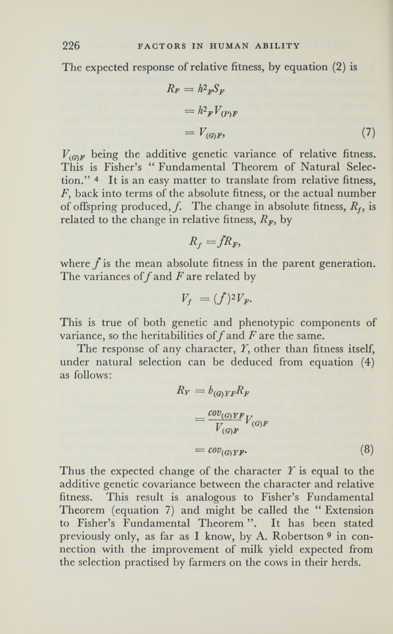 226 FACTORS IN HUMAN ABILITY The expected response of relative fitness, by equation (2) is Rf '—- = h'^i'V^p^p = V(e)Fi (7) V^g)F being the additive genetic variance of relative fitness. This is Fisher's  Fundamental Theorem of Natural Selec¬ tion. 4 It is an easy matter to translate from relative fitness, F, back into terms of the absolute fitness, or the actual number of offspring produced,/. The change in absolute fitness, Rf, is related to the change in relative fitness, R^,, by ~f^F> where f is the mean absolute fitness in the parent generation. The variances oif and F are related by Vf =(/Wf- This is true of both genetic and phenotypic components of variance, so the heritabilities off and F are the same. The response of any character, T, other than fitness itself, under natural selection can be deduced from equation (4) as follows: RY = l^^O)YF^F _ ('0(0)YFT7 Т/ ^{0)F y (I cov^ \o)F = COV(^q)YF' (Ö) Thus the expected change of the character T is equal to the additive genetic covariance between the character and relative fitness. This result is analogous to Fisher's Fundamental Theorem (equation 7) and might be called the  Extension to Fisher's Fundamental Theorem . It has been stated previously only, as far as I know, by A. Robertson ^ in con¬ nection with the improvement of milk yield expected from the selection practised by farmers on the cows in their herds.