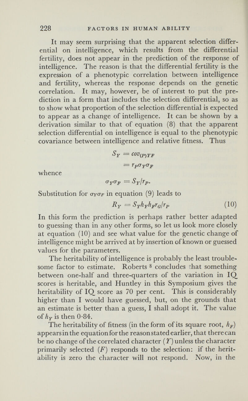 228 FACTORS IN HUMAN ABILITY It may seem surprising that the apparent selection differ¬ ential on intelligence, which results from the differential fertility, does not appear in the prediction of the response of intelligence. The reason is that the differential fertility is the expression of a phenotypic correlation between intelligence and fertility, whereas the response depends on the genetic correlation. It may, however, be of interest to put the pre¬ diction in a form that includes the selection differential, so as to show what proportion of the selection differential is expected to appear as a change of intelligence. It can be shown by a derivation similar to that of equation (8) that the apparent selection differential on intelligence is equal to the phenotypic covariance between intelligence and relative fitness. Thus Sy = COV^p-^YF = TpCr p whence (J Y^^ p = SYI^P' Substitution for ayap in equation (9) leads to Ry — ЗуНуНрТ(^1тр (10) In this form the prediction is perhaps rather better adapted to guessing than in any other forms, so let us look more closely at equation (10) and see what value for the genetic change of intelligence might be arrived at by insertion of known or guessed values for the parameters. The heritability of intelligence is probably the least trouble¬ some factor to estimate. Roberts 8 concludes that something between one-half and three-quarters of the variation in IQ scores is heritable, and Huntley in this Symposium gives the heritability of IQ, score as 70 per cent. This is considerably higher than I would have guessed, but, on the grounds that an estimate is better than a guess, I shall adopt it. The value of hy is then 0-84. The heritability of fitness (in the form of its square root, hp) appears in the equation for the reason stated earlier, that there can be no change of the correlated character {T) unless the character primarily selected {F) responds to the selection: if the herit¬ ability is zero the character will not respond. Now, in the