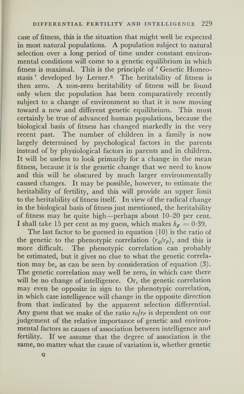 DIFFERENTIAL FERTILITY AND INTELLIGENGE 229 case of fitness, this is the situation that might well be expected in most natural populations. A population subject to natural selection over a long period of time under constant environ¬ mental conditions will come to a genetic equilibrium in which fitness is maximal. This is the principle of ' Genetic Homeo¬ stasis ' developed by Lerner. 6 The heritability of fitness is then zero. A non-zero heritability of fitness will be found only when the population has been comparatively recently subject to a change of environment so that it is now moving toward a new and different genetic equilibrium. This must certainly be true of advanced human populations, because the biological basis of fitness has changed markedly in the very recent past. The number of children in a family is now largely determined by psychological factors in the parents instead of by physiological factors in parents and in children. It will be useless to look primarily for a change in the mean fitness, because it is the genetic change that we need to know and this will be obscured by much larger environmentally caused changes. It may be possible, however, to estimate the heritability of fertility, and this will provide an upper limit to the heritability of fitness itself. In view of the radical change in the biological basis of fitness just mentioned, the heritability of fitness may be quite high—perhaps about 10-20 per cent. I shall take 15 per cent as my guess, which makes hp — 0-39. The last factor to be guessed in equation (10) is the ratio of the genetic to the phenotypic correlation {г^/гр), and this is more difficult. The phenotypic correlation can probably be estimated, but it gives no clue to what the genetic correla¬ tion may be, as can be seen by consideration of equation (3). The genetic correlation may well be zero, in which case there will be no change of intelligence. Or, the genetic correlation may even be opposite in sign to the phenotypic correlation, in which case intelligence will change in the opposite direction from that indicated by the apparent selection differential. Any guess that we make of the ratio rafrp is dependent on our judgement of the relative importance of genetic and environ¬ mental factors as causes of association between intelligence and fertility. If we assume that the degree of association is the same, no matter what the cause of variation is, whether genetic Q