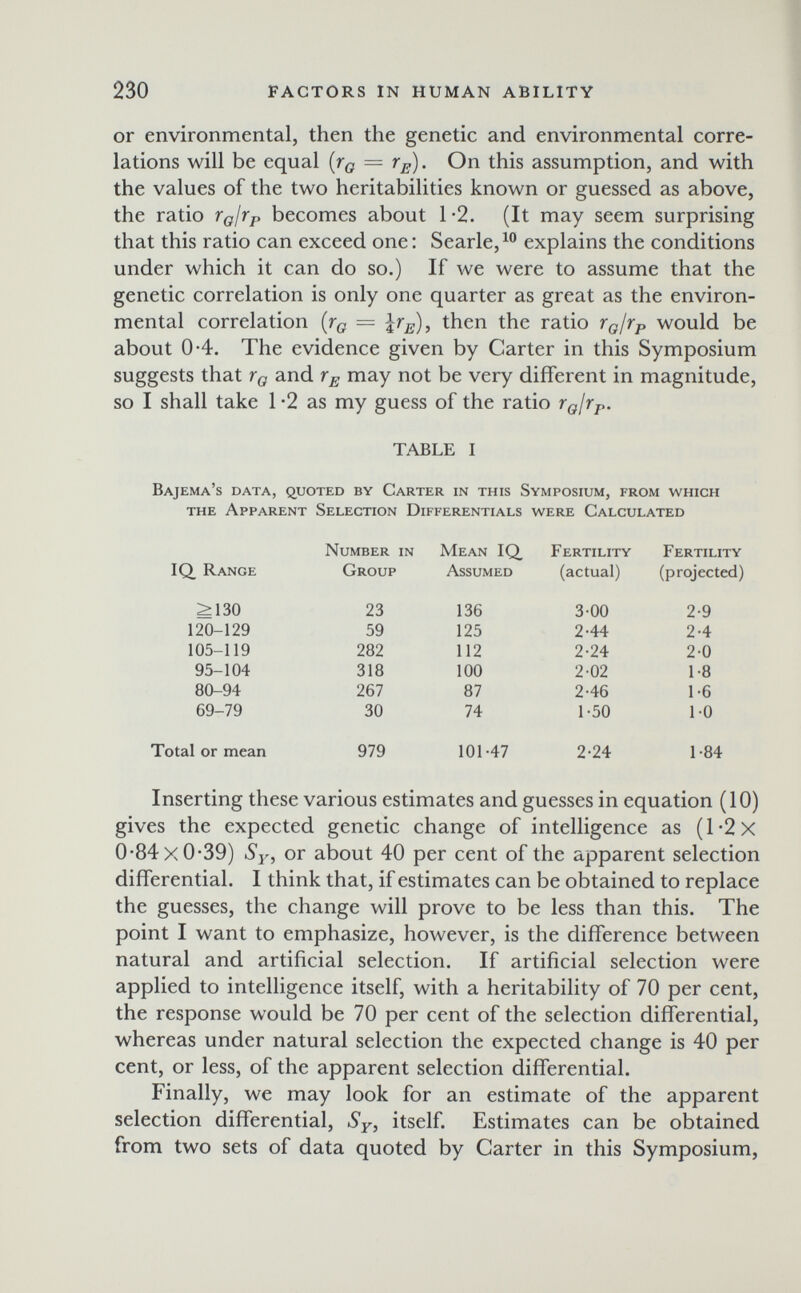 230 FACTORS IN HUMAN ABILITY or environmental, then the genetic and environmental corre¬ lations will be equal {гд = r^). On this assumption, and with the values of the two heritabilities known or guessed as above, the ratio г^/гр becomes about 1-2. (It may seem surprising that this ratio can exceed one: Searle,explains the conditions under which it can do so.) If we were to assume that the genetic correlation is only one quarter as great as the environ¬ mental correlation [tq = then the ratio rgjrp would be about 0-4. The evidence given by Carter in this Symposium suggests that Гд and may not be very different in magnitude, so I shall take 1 -2 as my guess of the ratio Гд1гр. TABLE I Bajema's data, quoted by Carter in this Symposium, from which the Apparent Selection Differentials were Calculated Inserting these various estimates and guesses in equation (10) gives the expected genetic change of intelligence as (l-2x 0-84 xO'39) or about 40 per cent of the apparent selection differential. I think that, if estimates can be obtained to replace the guesses, the change will prove to be less than this. The point I want to emphasize, however, is the difference between natural and artificial selection. If artificial selection were applied to intelligence itself, with a heritability of 70 per cent, the response would be 70 per cent of the selection differential, whereas under natural selection the expected change is 40 per cent, or less, of the apparent selection differential. Finally, we may look for an estimate of the apparent selection differential, Sy, itself. Estimates can be obtained from two sets of data quoted by Carter in this Symposium,