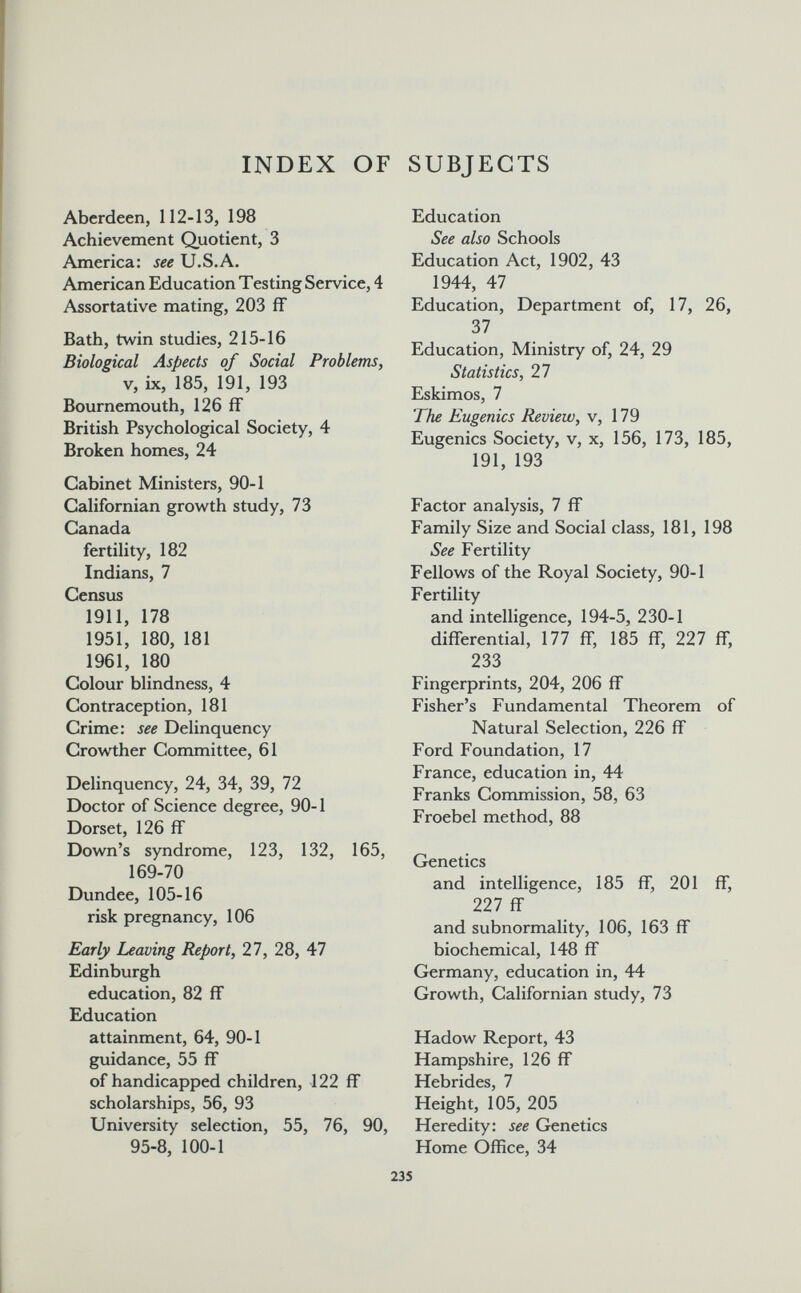 INDEX OF SUBJECTS Aberdeen, 112-13, 198 Achievement Quotient, 3 America: U.S.A. American Education Testing Service, 4 Assortative mating, 203 ff Bath, twin studies, 215-16 Biological Aspects of Social Problems, v, ix, 185, 191, 193 Bournemouth, 126 ff British Psychological Society, 4 Broken homes, 24 Cabinet Ministers, 90-1 Californian growth study, 73 Canada fertility, 182 Indians, 7 Census 1911, 178 1951, 180, 181 1961, 180 Colour blindness, 4 Contraception, 181 Crime: see Delinquency Crowther Committee, 61 Delinquency, 24, 34, 39, 72 Doctor of Science degree, 90-1 Dorset, 126 ff Down's syndrome, 123, 132, 165, 169-70 Dundee, 105-16 risk pregnancy, 106 Early Leaving Report, 27, 28, 47 Edinburgh education, 82 ff Education attainment, 64, 90-1 guidance, 55 ff of handicapped children, 122 ff scholarships, 56, 93 University selection, 55, 76, 90, 95-8, 100-1 Education See also Schools Education Act, 1902, 43 1944, 47 Education, Department of, 17, 26, 37 Education, Ministry of, 24, 29 Statistics, 27 Eskimos, 7 The Eugenics Review, v, 179 Eugenics Society, v, x, 156, 173, 185, 191, 193 Factor analysis, 7 ff Family Size and Social class, 181, 198 See Fertility Fellows of the Royal Society, 90-1 Fertility and intelligence, 194-5, 230-1 differential, 177 ff, 185 ff, 227 ff, 233 Fingerprints, 204, 206 ff Fisher's Fundamental Theorem of Natural Selection, 226 ff Ford Foundation, 17 France, education in, 44 Franks Commission, 58, 63 Froebel method, 88 Genetics and intelligence, 185 ff, 201 ff, 227 ff and subnormality, 106, 163 ff biochemical, 148 ff Germany, education in, 44 Growth, Californian study, 73 Hadow Report, 43 Hampshire, 126 ff Hebrides, 7 Height, 105, 205 Heredity: see Genetics Home Office, 34 235