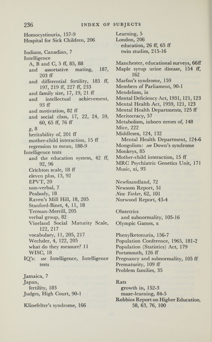 236 INDEX OF SUBJECTS Homocystinuria, 157-9 Hospital for Sick Children, 206 Indians, Canadian, 7 Intelligence A, В and C, 5 ff, 85, 88 and assortati ve mating, 187, 203 ff and differential fertility, 185 ff, 197, 219 ff, 227 ff, 233 and family size, 17, 19, 21 ff and intellectual achievement, 93 ff and motivation, 82 ff and social class, 17, 22, 24, 59, 60, 65 ff, 76 ff g, 8 heritability of, 201 ff mother-child interaction, 15 ff regression to mean, 188-9 Intelligence tests and the education system, 42 ff, 92, 96 Crichton scale, 18 ff eleven plus, 13, 92 EPVT, 20 non-verbal, 7 Peabody, 18 Raven's Mill Hill, 18, 205 Stanford-Binet, 4, 11, 18 Terman-Merrill, 205 verbal group, 82 Vineland Social Maturity Scale, 122, 217 vocabulary, 11, 205, 217 Wechsler, 4, 122, 205 what do they measure? 11 Wise, 18 IQ's: see Intelligence, Intelligence tests Jamaica, 7 Japan, fertility, 183 Judges, High Court, 90-1 Klinefelter's syndrome, 166 Learning, 5 London, 206 education, 26 ff, 65 ff twin studies, 215-16 Manchester, educational surveys, 66ff Maple syrup urine disease, 154 ff, 162 Marfan's syndrome, 159 Members of Parliament, 90-1 Mendelism, ix Mental Deficiency Act, 1931, 121, 123 Mental Health Act, 1959, 121, 123 Mental Health Departments, 125 ff Meritocracy, 57 Metabolism, inborn errors of, 148 Mice, 222 Middlesex, 124, 132 Mental Health Department, 124-6 Mongolism: see Down's syndrome Monkeys, 85 Mother-child interaction, 15 ff MRC Psychiatric Genetics Unit, 171 Music, xi, 93 Newfoundland, 72 Newsom Report, 51 New Torker, 62, 101 Norwood Report, 43-4 Obstetrics and subnormality, 105-16 Olympic Games, x Phenylketonuria, 156-7 Population Conference, 1965, 181-2 Population (Statistics) Act, 179 Portsmouth, 126 ff Pregnancy and subnormality, 105 ff Prematurity, 109 ff Problem families, 35 Rats growth in, 152-3 maze-learning, 84-5 Robbins Report on Higher Education. 58, 63, 76, 100