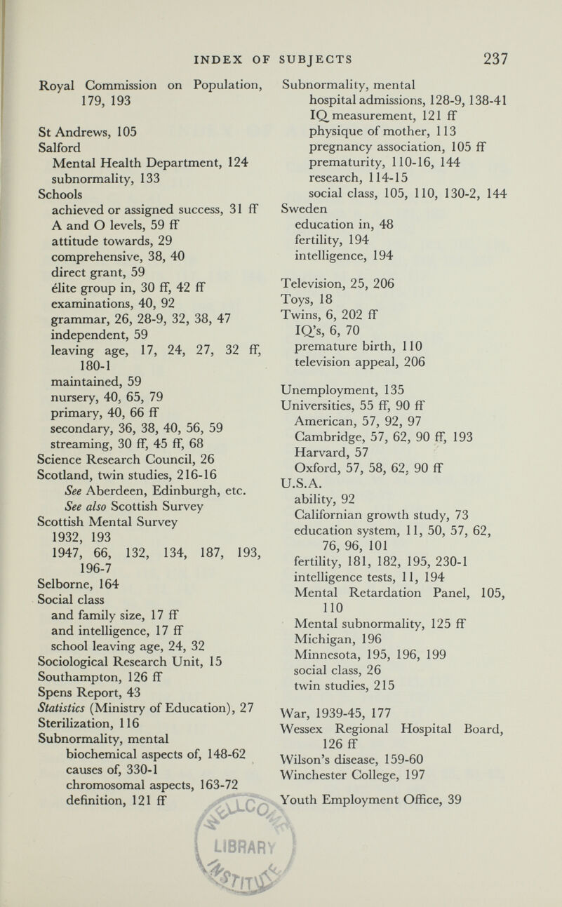 INDEX OF SUBJECTS 237 Royal Commission on Population, 179, 193 St Andrews, 105 Salford Mental Health Department, 124 subnormality, 133 Schools achieved or assigned success, 31 fF A and О levels, 59 ff attitude towards, 29 comprehensive, 38, 40 direct grant, 59 élite group in, 30 ff, 42 ff examinations, 40, 92 grammar, 26, 28-9, 32, 38, 47 independent, 59 leaving age, 17, 24, 27, 32 ff, 180-1 maintained, 59 nursery, 40, 65, 79 primary, 40, 66 ff secondary, 36, 38, 40, 56, 59 streaming, 30 ff, 45 ff, 68 Science Research Council, 26 Scotland, twin studies, 216-16 See Aberdeen, Edinburgh, etc. See also Scottish Survey Scottish Mental Survey 1932, 193 1947, 66, 132, 134, 187, 193, 196-7 Selborne, 164 Social class and family size, 17 ff and intelligence, 17 ff school leaving age, 24, 32 Sociological Research Unit, 15 Southampton, 126 ff Spens Report, 43 Statistics (Ministry of Education), 27 Sterilization, 116 Subnormality, mental biochemical aspects of, 148-62 causes of, 330-1 chromosomal aspects, 163-72 definition, 121 ff library ) Subnormality, mental hospital admissions, 128-9, 138-41 IQ, measurement, 121 ff physique of mother, 113 pregnancy association, 105 ff prematurity, 110-16, 144 research, 114-15 social class, 105, 110, 130-2, 144 Sweden education in, 48 fertility, 194 intelligence, 194 Television, 25, 206 Toys, 18 Twins, 6, 202 ff la's, 6,70 premature birth, 110 television appeal, 206 Unemployment, 135 Universities, 55 ff, 90 ff American, 57, 92, 97 Cambridge, 57, 62, 90 ff, 193 Harvard, 57 Oxford, 57, 58, 62, 90 ff U.S.A. ability, 92 Californian growth study, 73 education system, 11, 50, 57, 62, 76, 96, 101 fertility, 181, 182, 195, 230-1 intelligence tests, 11, 194 Mental Retardation Panel, 105, 110 Mental subnormality, 125 ff Michigan, 196 Minnesota, 195, 196, 199 social class, 26 twin studies, 215 War, 1939-45, 177 Wessex Regional Hospital Board, 126 ff Wilson's disease, 159-60 Winchester College, 197 Youth Employment Office, 39