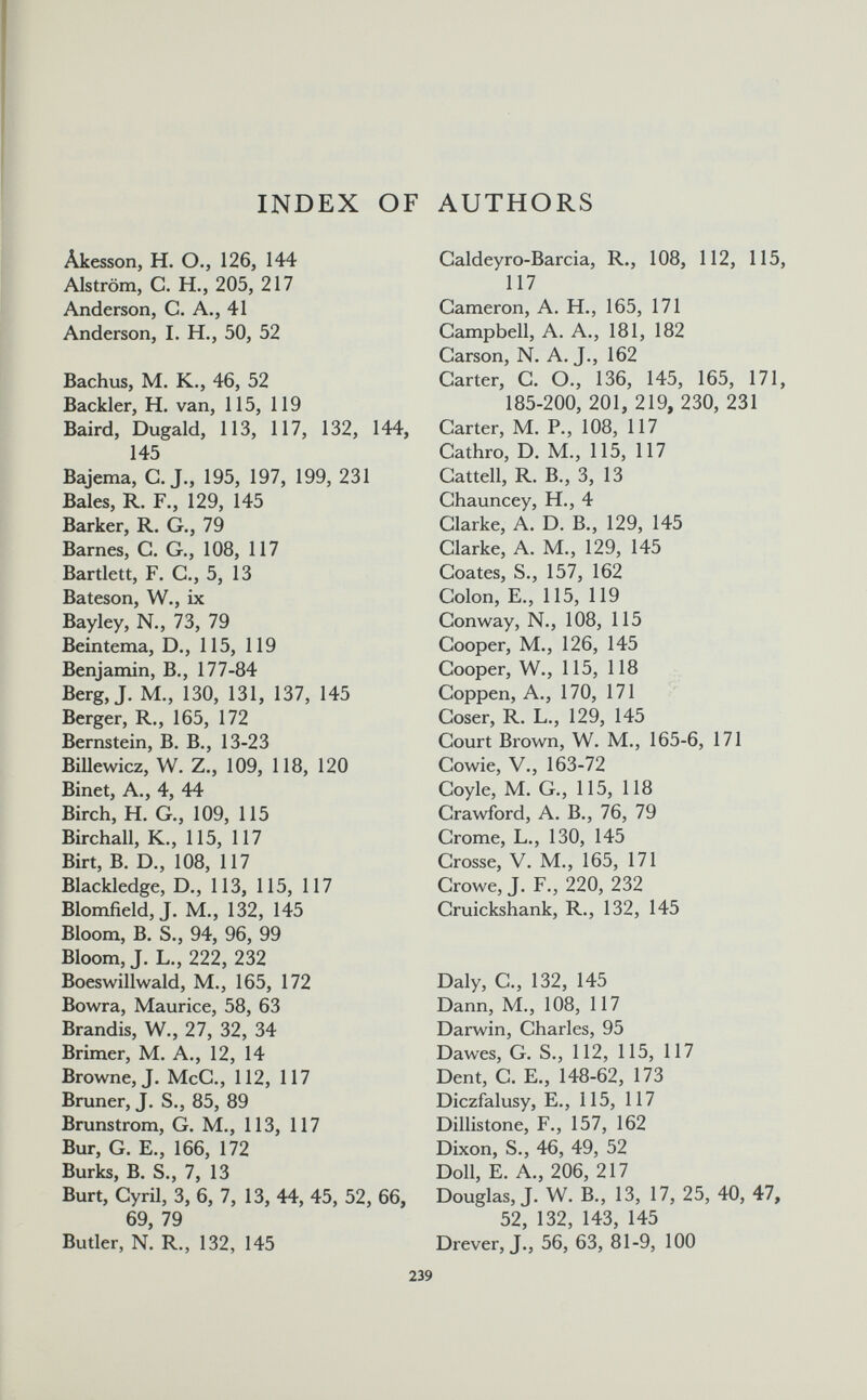 INDEX OF AUTHORS Âkesson, H. О., 126, 144 Alström, G. H., 205, 217 Anderson, С. А., 41 Anderson, I. H., 50, 52 Bachus, M. K., 46, 52 Backler, H. van, 115, 119 Baird, Dugald, 113, 117, 132, 144, 145 Bajema, G. J., 195, 197, 199, 231 Baies, R. F., 129, 145 Barker, R. G., 79 Barnes, G. G., 108, 117 Bartlett, F. G., 5, 13 Bateson, W., ix Bayley, N., 73, 79 Bein tema, D., 115, 119 Benjamin, В., 177-84 Berg, J. M., 130, 131, 137, 145 Berger, R., 165, 172 Bernstein, В. В., 13-23 Billewicz, W. Z., 109, 118, 120 Binet, A., 4, 44 Birch, H. G., 109, 115 Birchall, K., 115, 117 Birt, B. D., 108, 117 Blackledge, D., 113, 115, 117 Blomfield, J. M., 132, 145 Bloom, В. S., 94, 96, 99 Bloom, J. L., 222, 232 Boeswillwald, M., 165, 172 Bowra, Maurice, 58, 63 Brandis, W., 27, 32, 34 Brimer, M, A., 12, 14 Browne, J. McG., 112, 117 Bruner, J. S., 85, 89 Brunstrom, G. M,, 113, 117 Bur, G. E., 166, 172 Burks, В. S., 7, 13 Burt, Cyril, 3, 6, 7, 13, 44, 45, 52, 66, 69, 79 Butler, N. R., 132, 145 Galdeyro-Barcia, R., 108, 112, 115, 117 Gameron, A. H., 165, 171 Gampbell, A. A., 181, 182 Garson, N. A. J., 162 Garter, G. O., 136, 145, 165, 171, 185-200, 201, 219, 230, 231 Garter, M. P., 108, 117 Gathro, D. M., 115, 117 Gattell, R. В., 3, 13 Ghauncey, H., 4 Glarke, A. D. В., 129, 145 Glarke, A. M., 129, 145 Goates, S., 157, 162 Golon, E., 115, 119 Gonway, N., 108, 115 Gooper, M., 126, 145 Gooper, W., 115, 118 Goppen, A., 170, 171 Goser, R. L., 129, 145 Gourt Brown, W. M., 165-6, 171 Gowie, V., 163-72 Goyle, M. G., 115, 118 Grawford, A. В., 76, 79 Grome, L., 130, 145 Grosse, V. M., 165, 171 Growe, J. F., 220, 232 Gruickshank, R., 132, 145 Daly, G., 132, 145 Dann, M., 108, 117 Darwin, Gharles, 95 Dawes, G. S,, 112, 115, 117 Dent, G. E., 148-62, 173 Diczfalusy, E., 115, 117 Dillistone, F., 157, 162 Dixon, S., 46, 49, 52 Doll, E. A., 206, 217 Douglas, J. W. В., 13, 17, 25, 40, 47, 52, 132, 143, 145 Drever, J., 56, 63, 81-9, 100 239