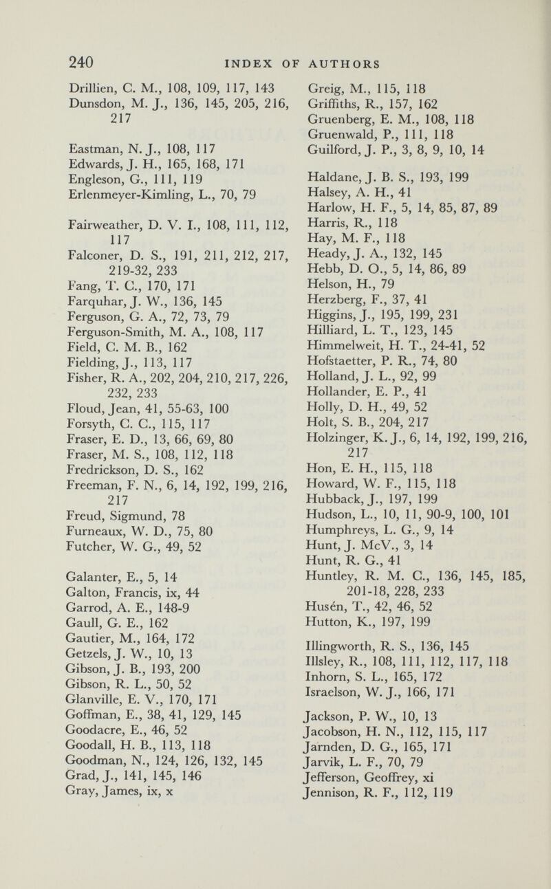 240 index of authors Drillien, С. M., 108, 109, 117, 143 Dunsdon, M. J., 136, 145, 205, 216, 217 Eastman, N.J., 108, 117 Edwards, J. H., 165, 168, 171 Engleson, G., Ill, 119 Erlenmeyer-Kimling, L., 70, 79 Fairweather, D. V. I., 108, 111, 112, 117 Falconer, D. S., 191, 211, 212, 217, 219-32, 233 Fang, T. G., 170, 171 Farquhar, J. W., 136, 145 Ferguson, G. A., 72, 73, 79 Ferguson-Smith, M. A., 108, 117 Field, C. M. В., 162 Fielding, J., 113, 117 Fisher, R. A., 202, 204, 210, 217, 226, 232, 233 Floud, Jean, 41, 55-63, 100 Forsyth, C. G., 115, 117 Fraser, E. D., 13, 66, 69, 80 Fraser, M. S., 108, 112, 118 Fredrickson, D. S., 162 Freeman, F. N., 6, 14, 192, 199, 216, 217 Freud, Sigmund, 78 Furneaux, W. D., 75, 80 Futcher, W. G., 49, 52 Galanter, E., 5, 14 Galton, Francis, ix, 44 Garrod, A. E., 148-9 Gaull, G. е., 162 Gautier, M., 164, 172 Getzels, J. W., 10, 13 Gibson, J. В., 193, 200 Gibson, R. L., 50, 52 Glanville, E. V., 170, 171 Goffman, E., 38, 41, 129, 145 Goodacre, E., 46, 52 Goodall, H. В., 113, 118 Goodman, N., 124, 126, 132, 145 Grad,J., 141, 145, 146 Gray, James, ix, x Greig, M., 115, 118 Griffiths, R., 157, 162 j Gruenberg, E. M., 108, 118 Gruenwald, P., 111, 118 Guilford, J. R, 3, 8, 9, 10, 14 Haldane, J. B. S., 193, 199 Halsey, A. H., 41 Harlow, H. F., 5, 14, 85, 87, 89 Harris, R., 118 Hay, M. F., 118 Heady, J. A., 132, 145 Hebb, D. O., 5, 14, 86, 89 Helson, H., 79 Herzberg, F., 37, 41 Higgins, J., 195, 199, 231 Hilliard, L. T., 123, 145 Himmelweit, H. T., 24-41, 52 Hofstaetter, P. R., 74, 80 Holland, J. L., 92, 99 Hollander, E. P., 41 Holly, D. H., 49, 52 Holt, S. В., 204, 217 Holzinger, K.J., 6, 14, 192, 199, 216, 217 Hon, E. H., 115, 118 Howard, W. F., 115, 118 Hubback, J., 197, 199 Hudson, L., 10, 11, 90-9, 100, 101 Humphreys, L. G., 9, 14 Hunt, J. McV., 3, 14 Hunt, R. G., 41 Huntley, R. M. G., 136, 145, 185, 201-18, 228, 233 Husén, T., 42, 46, 52 Hutton, K., 197, 199 Illingworth, R. S., 136, 145 Illsley, R., 108, 111, 112, 117, 118 Inhorn, S. L., 165, 172 Israelson, W. J., 166, 171 Jackson, P. W., 10, 13 Jacobson, H. N., 112, 115, 117 Jarnden, D. G., 165, 171 Jarvik, L. F., 70, 79 Jefferson, Geoffrey, xi Jennison, R. F., 112, 119