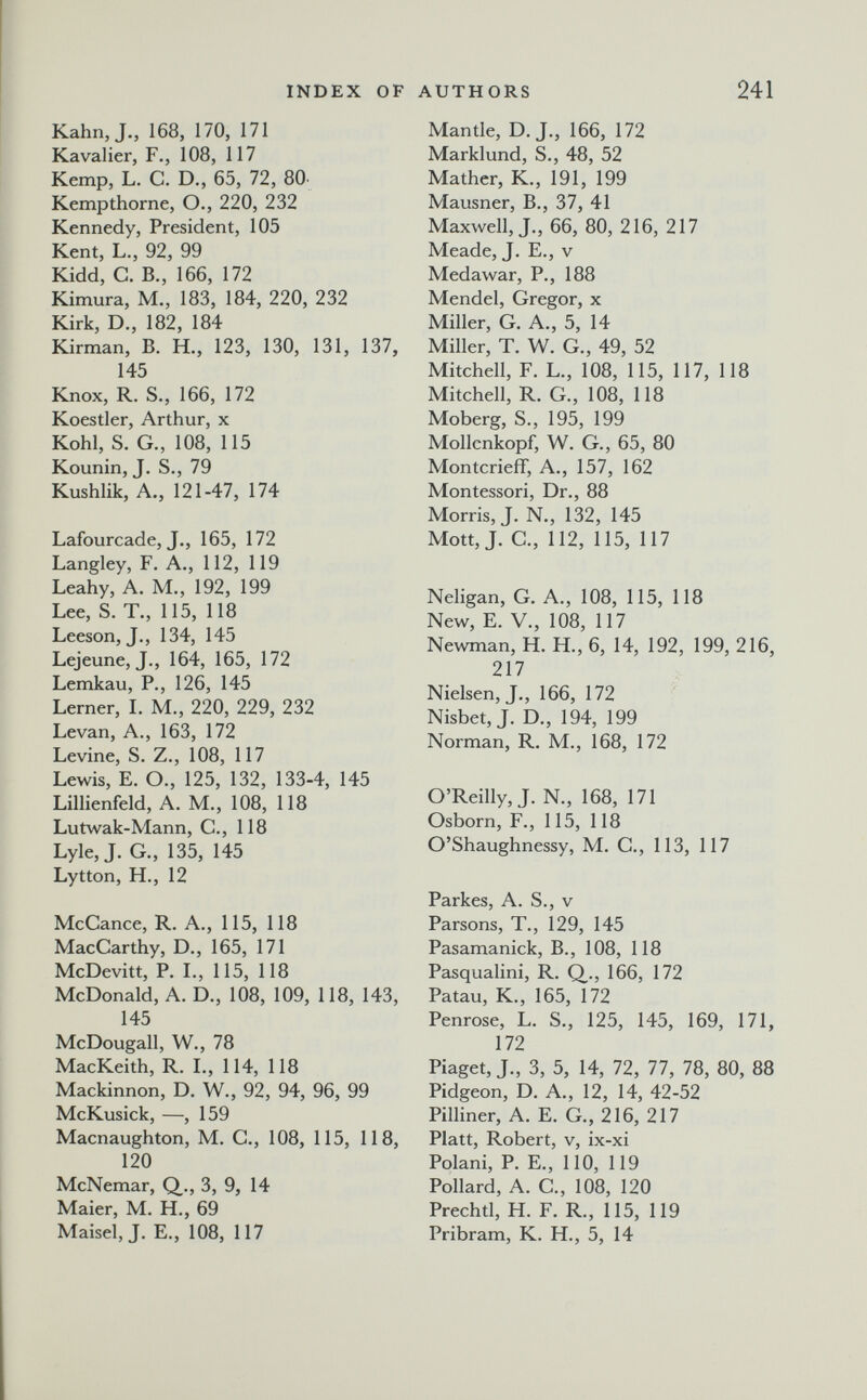 INDEX OF AUTHORS 241 Kahn, J., 168, 170, 171 Kavalier, F., 108, 117 Kemp, L. С. D., 65, 72, 80. Kempthorne, О., 220, 232 Kennedy, President, 105 Kent, L., 92, 99 Kidd, G. В., 166, 172 Kimura, M., 183, 184, 220, 232 Kirk, D., 182, 184 Kirman, B. H., 123, 130, 131, 137, 145 Knox, R. S., 166, 172 Koestler, Arthur, x Kohl, S. G., 108, 115 Kounin, J. S., 79 Kushlik, A., 121-47, 174 Lafourcade, J., 165, 172 Langley, F. A., 112, 119 Leahy, A. M., 192, 199 Lee, S. T., 115, 118 Leeson, J., 134, 145 Lejeune, J., 164, 165, 172 Lemkau, P., 126, 145 Lerner, L M., 220, 229, 232 Levan, A., 163, 172 Levine, S. Z., 108, 117 Lewis, E. O., 125, 132, 133-4, 145 Lillienfeld, A. M., 108, 118 Lutwak-Mann, G., 118 Lyle, J. G., 135, 145 Lytton, H., 12 McCance, R. A., 115, 118 MacGarthy, D., 165, 171 McDevitt, P. L, 115, 118 McDonald, A, D., 108, 109, 118, 143, 145 McDougall, W., 78 MacKeith, R. L, 114, 118 Mackinnon, D. W., 92, 94, 96, 99 McKusick, —, 159 Macnaughton, M. G., 108, 115, 118, 120 McNemar, Q_., 3, 9, 14 Maier, M. H., 69 Maisel, J. E., 108, 117 Mantle, D. J., 166, 172 Marklund, S., 48, 52 Mather, К., 191, 199 Mausner, В., 37, 41 Maxwell, J., 66, 80, 216, 217 Meade, J. E., v Medawar, P., 188 Mendel, Gregor, x Miller, G. A., 5, 14 Miller, T. W. G., 49, 52 Mitchell, F. L., 108, 115, 117, 118 Mitchell, R. G., 108, 118 Moberg, S., 195, 199 Mollenkopf, W. G., 65, 80 Montcrieff, A., 157, 162 Montessori, Dr., 88 Morris, J. N., 132, 145 Mott, J. G., 112, 115, 117 Neligan, G. A., 108, 115, 118 New, E. v., 108, 117 Newman, H. H., 6, 14, 192, 199, 216, 217 Nielsen, J., 166, 172 Nisbet, J. D., 194, 199 Norman, R. M., 168, 172 O'Reilly, J. N., 168, 171 Osborn, F., 115, 118 O'Shaughnessy, M. G., 113, 117 Parkes, A. S., v Parsons, T., 129, 145 Pasamanick, В., 108, 118 Pasqualini, R. Q., 166, 172 Patau, K., 165, 172 Penrose, L. S., 125, 145, 169, 171, 172 Piaget, J., 3, 5, 14, 72, 77, 78, 80, 88 Pidgeon, D. A., 12, 14, 42-52 Pilliner, A. E, G., 216, 217 Piatt, Robert, v, ix-xi Polani, P. E., 110, 119 Pollard, A. G., 108, 120 Prechtl, H. F. R., 115, 119 Pribram, K. H., 5, 14