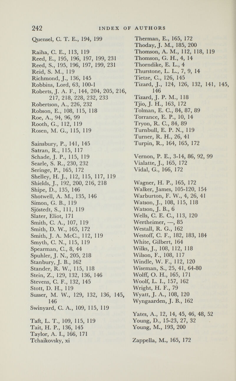 242 INDEX OF AUTHORS Quensel, G. T. E., 194, 199 Raiha, С. E., 113, 119 Reed, E., 195, 196, 197, 199, 231 Reed, S., 195, 196, 197, 199, 231 Reid, S. M., 119 Richmond, J., 136, 145 Robbins, Lord, 63, 100-1 Roberts, J. A. F., 144, 204, 205, 216, 217, 218, 228, 232, 233 Robertson, A., 226, 232 Robson, E., 108, 115, 118 Roe, A., 94, 96, 99 Rooth, G., 112, 119 Rosen, M. G., 115, 119 Sainsbury, P., 141, 145 Satran, R., 115, 117 Schade, J. P., 115, 119 Searle, S. R., 230, 232 Seringe, P., 165, 172 Shelley, H. J., 112, 115, 117, 119 Shields, J., 192, 200, 216, 218 Shipe, D., 135, 146 Shotwell, A. M., 135, 146 Simon, G. В., 119 Sjöstedt, S., Ill, 119 Slater, Eliot, 171 Smith, G. A., 107, 119 Smith, D. W., 165, 172 Smith, J. A. McG., 112, 119 Smyth, G. N., 115, 119 Spearman, G., 8, 44 Spuhler, J. N., 205, 218 Stanbury, J. В., 162 Stander, R. W., 115, 118 Stein, Z., 129, 132, 136, 146 Stevens, G. F., 132, 145 Stott, D. H., 119 Süsser, M. W., 129, 132, 136, 145, 146 Swinyard, G. A., 109, 115, 119 Taft, L. T., 109, 115, 119 Tait, H. P., 136, 145 Taylor, A. L, 166, 171 Tchaikovsky, xi Therman, E., 165, 172 Thoday, J. M., 185, 200 Thomson, A. M., 112, 118, 119 Thomson, G. H., 4, 14 Thorndike, E. L., 4 Thurstone, L. L., 7, 9, 14 Tietze, G., 126, 145 Tizard, J., 124, 126, 132, 141, 146 Tizard, J. P. M., 118 Tjio, J. H., 163, 172 Tolman, E. G., 84, 87, 89 Torrance, E. P., 10, 14 Tryon, R. G., 84, 89 Turnbull, E. P. N., 119 Turner, R. H., 26, 41 Turpin, R., 164, 165, 172 Vernon, P. E., 3-14, 86, 92, 99 Vialatte, J., 165, 172 Vidal, G., 166, 172 Wagner, H. P., 165, 172 Walker, James, 105-120, 154 Warburton, F. W., 4, 26, 41 Watson, J., 108, 115, 118 Watson, J. В., 6 Wells, G. E. G., 113, 120 Wertheimer, —, 85 Westall, R. G., 162 Westoflf, G. F., 182, 183, 184 White, Gilbert, 164 Wilks,J., 108, 112, 118 Wilson, F., 108, 117 Windle, W. F., 112, 120 Wiseman, S., 25, 41, 64-80 Wolff, О. H., 165, 171 Woolf, L. L, 157, 162 Wright, H. F., 79 Wyatt, J. A., 108, 120 Wyngaarden, J. В., 162 Yates, A., 12, 14, 45, 46, 48, 52 Young, D., 15-23, 27, 32 Young, M., 193, 200 Zappella, M., 165, 172