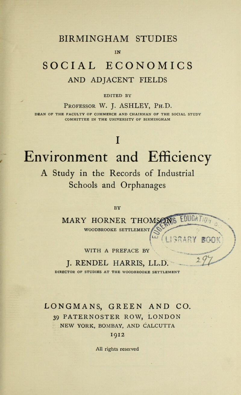 BIRMINGHAM STUDIES in SOCIAL ECONOMICS AND ADJACENT FIELDS EDITED BY Professor W. J. ASHLEY, Ph.D. DEAN OF THE FACULTY OF COMMERCE AND CHAIRMAN OF THE SOCIAL STUDY COMMITTEE IN THE UNIVERSITY OF BIRMINGHAM I Environment and Efficiency A Study in the Records of Industrial Schools and Orphanages by MARY HORNER THOM WOODBROOKE SETTLEMENT WITH A PREFACE BY J. RENDEL HARRIS, LL.D. - DIRECTOR OF STUDIES AT THE WOODBROOKE SETTLEMENT LONGMANS, GREEN AND CO. 39 PATERNOSTER ROW, LONDON NEW YORK, BOMBAY, AND CALCUTTA I912 All rights reserved