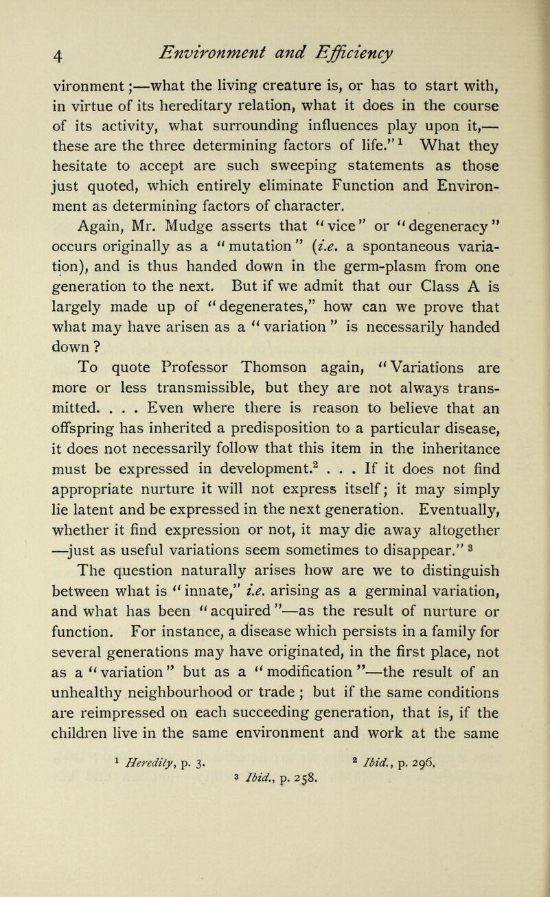 vironment ;—what the living creature is, or has to start with, in virtue of its hereditary relation, what it does in the course of its activity, what surrounding influences play upon it,— these are the three determining factors of life. 1 What they hesitate to accept are such sweeping statements as those just quoted, which entirely eliminate Function and Environ ment as determining factors of character. Again, Mr. Mudge asserts that  vice  or  degeneracy  occurs originally as a  mutation  {i.e. a spontaneous varia tion), and is thus handed down in the germ-plasm from one generation to the next. But if we admit that our Class A is largely made up of  degenerates, how can we prove that what may have arisen as a  variation  is necessarily handed down ? To quote Professor Thomson again, Variations are more or less transmissible, but they are not always trans mitted. . . . Even where there is reason to believe that an offspring has inherited a predisposition to a particular disease, it does not necessarily follow that this item in the inheritance must be expressed in development. 2 ... If it does not find appropriate nurture it will not express itself ; it may simply lie latent and be expressed in the next generation. Eventually, whether it find expression or not, it may die away altogether —just as useful variations seem sometimes to disappear. 3 The question naturally arises how are we to distinguish between what is  innate, i.e. arising as a germinal variation, and what has been  acquired —as the result of nurture or function. For instance, a disease which persists in a family for several generations may have originated, in the first place, not as a  variation  but as a  modification —the result of an unhealthy neighbourhood or trade ; but if the same conditions are reimpressed on each succeeding generation, that is, if the children live in the same environment and work at the same 1 Heredity, p. 3. 2 Ibid p. 296, 3 Ibid., p. 258.